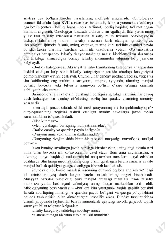qarama-qarshi, bir-birini istisno etuvchi javoblar beradi. shu tariqa u dunyoqarashni kengaytiradi, eski muammolarning odatdagi talqinini o‘zgartiradi, aniq fanlarning metodlari bilan amalga tatbiq etiladigan yangi echimlar ustida ijodiy izlanishga da’vat etadi. shu tariqa falsafa evristik va metodologik rolni bajarar ekan, ayni vaqtda o‘zi ham tabiatshunoslik oluvchi ishonchli natijalarga muhtoj bo‘ladi va ulardan yangi nazariyalar tuzish uchun asos sifatida foydalanadi. shu sababli biz borliqning asosiy shakllari va fundamental asoslarini falsafa nuqtai nazaridan o‘rganar ekanmiz, albatta yo ishonchliligi shubha uyg‘otmaydigan, yo borliqni yaxshiroq tushuntirgani uchun qabul qilinadigan tabiiy-ilmiy material va daliliy ma’lumotlarga tayanamiz. ontologiya tushunchasi. o‘quv kurslarida asosiy falsafiy muammolarni o‘rganish odatda ontologiyadan boshlanadi. ontologiya falsafiy bilimlarning alohida sohasi bo‘lib, unda borliq va yo‘qlik, mavjudlik va nomavjudlik muammolariga doir masalalarning keng doirasi o‘rganiladi, shuningdek mavjudlik sifatiga ega bo‘lgan barcha narsalarning mohiyati aniqlanadi. «ontologiya» atamasi falsafada faqat xvii asrdan beri ishlatiladi, lekin u yunoncha o‘zaklarga ega bo‘lib (ontos – borliq, logos – so‘z, ta’limot), …