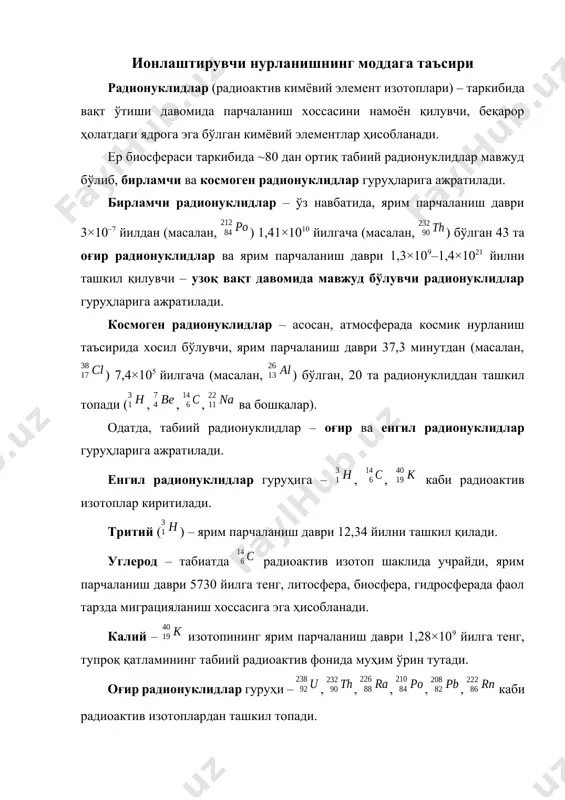 ва бошқалар). одатда, табиий радионуклидлар – оғир ва енгил радионуклидлар гуруҳларига ажратилади. енгил радионуклидлар гуруҳига – , , каби радиоактив изотоплар киритилади. тритий () – ярим парчаланиш даври 12,34 йилни ташкил қилади. углерод – табиатда радиоактив изотоп шаклида учрайди, ярим парчаланиш даври 5730 йилга тенг, литосфера, биосфера, гидросферада фаол тарзда миграцияланиш хоссасига эга ҳисобланади. калий – изотопининг ярим парчаланиш даври 1,28×109 йилга тенг, тупроқ қатламининг табиий радиоактив фонида муҳим ўрин тутади. оғир радионуклидлар гуруҳи – , , , , , каби радиоактив изотоплардан ташкил топади. уран – одатда, табиатда 3 та радиоактив изотоплар: , ва шаклида учрайди. айниқса, изотопи радиологик нуқтаи назардан муҳим аҳамиятга эга бўлиб, ярим парчаланиш даври 4,5×109 йилга тенг, табиий радиоактив фон таркибида уран изотоплари асосан ер қатламида тарқалган. торий – табиатда 6 та радиоактив изотоплар шаклида учрайди, радиологик нуқтаи назардан изотопи муҳим аҳамиятга эга ҳисобланиб, ярим парчаланиш даври 1,41×1010 йилга тенг, тупроқлар қатлами таркибида миқдори ~31,1 …