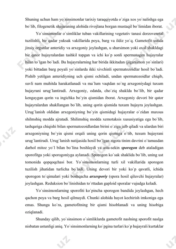 ntiradi. arxegoniy, odatda, cho`ziq shaklda bo`lib, bir qadar kengaygan qorin va ingichka bo`yin qismidan iborat. arxegoniy devori bir qator hujayralardan shakllangan bo`lib, uning qorin qismida tuxum hujayra joylashgan. urug`lanish oldidan arxegoniyning bo`yin qismidagi hujayralar o`zidan maxsus shilmshiq modda ajratadi. shilimshiq modda xemotaksis xususiyatiga ega bo`lib, tashqariga chiqishi bilan spermatozoidlardan birini o`ziga jalb qiladi va ulardan biri arxegoniyning bo`yin qismi orqali uning qorin qismiga o`tib, tuxum hujayrani urug`lantiradi. urug`lanish natijasida hosil bo`lgan zigota tinim davrini o`tamasdan darhol mitoz yo`l bilan bo`lina boshlaydi va asta-sekin sporogon deb ataladigan sporofitga yoki sporogoniyga aylanadi. sporogon ko`sak shaklida bo`lib, uning ust tomonida qopqoqchasi bor. yo`sinsimonlarning turli xil vakillarida sporogon tuzilish jihatidan turlicha bo`ladi. uning devori bir yoki ko`p qavatli, ichida sporogon to`qimalari yoki boshqacha arxesporiy (spora hosil qiluvchi hujayralar) joylashgan. reduksion bo`linishidan to`rttadan gaploid sporalar vujudga keladi. yo`sinsimonlarning sporofiti ko`pincha sporogon bandida joylashgan, hech qachon poya va barg hosil qilmaydi. chunki alohida hayot kechirish imkoniga …