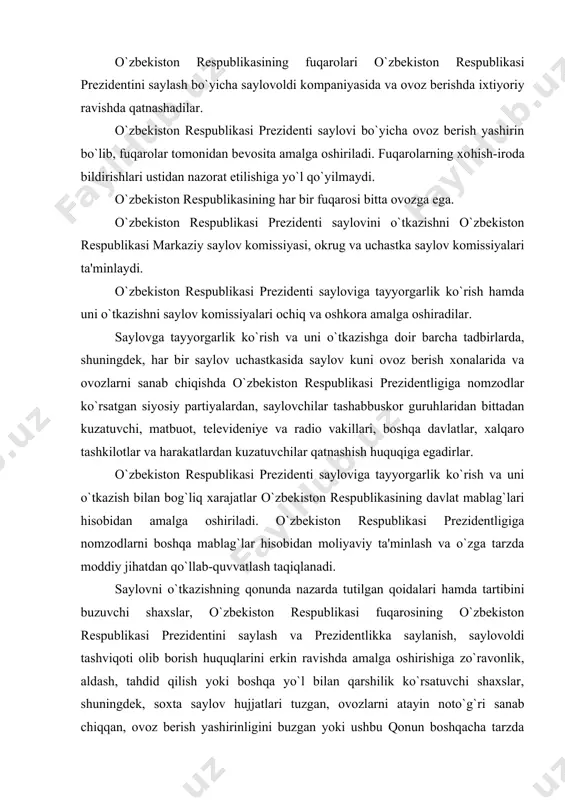 u qonun boshqacha tarzda buzilishiga yo`l qo`ygan saylov komissiyalarining a'zolari, davlat va jamoat organlarining mansabdor shaxslari qonunda belgilangan yo`sinda javobgar bo`ladilar. nomzodlarning sha'ni va qadr-qimmatiga dog` tushiradigan soxta ma'lumotlarni e'lon qilgan yoki boshqa yo`sinda tarqatgan, saylov komissiyalari a'zolariga nisbatan haqoratomuz munosabatga yo`l qo`ygan shaxslar ham javobgarlikka tortiladilar. o`zbekiston respublikasi prezidentining huquqiy holati – o`zbekiston respublikasi konstitutsiyasining xix bobi 89-97-moddalarida ko`rsatib o`tilgan. unga ko`ra o`zbekiston respublikasining prezidenti o`zbekiston respublikasida davlat va ijro etuvchi hokimiyat boshlig`idir. o`zbekiston respublikasi prezidenti lavozimiga o`ttiz besh yoshdan kichik bo`lmagan, davlat tilini yaxshi biladigan, bevosita saylovgacha kamida 10 yil o`zbekiston hududida muqim yashayotgan o`zbekiston respublikasi fuqarosi, saylanishi mumkin. ayni bir shaxs surunkasiga ikki muddatdan ortiq o`zbekiston respublikasining prezidenti bo`lishi mumkin emas. prezident o`z vazifasini bajarib turgan davrda boshqa haq to`lanadigan lavozimni egallashi, vakillik organining deputati bo`lishi, tadbirkorlik faoliyati bilan shugullanishi mumkin emas. prezidentning shaxsi daxlsizdir va qonun bilan muhofaza etiladi. o`zbekiston respublikasi konstitutsiyasiga binoan o`zbekiston respublikasining prezidenti: …