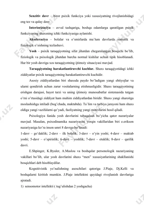ilari qatoriga j.piaje, dj.kelli va boshqalarni kiritish mumkin. j.piaje intellektni quyidagi rivojlanish davrlariga ajratadi. 1) sensomotor intellekti ( tug’ulishdan 2 yoshgacha) 2) operaciyalardan ilgari tafakkur davri (2 yoshdan 7 yoshgacha) 3) konkret operaciyalar davri (7-8 yoshdan 11-12 yoshgacha) 4) formal (rasmiy) operaciyalar davri. sobiq sovet psixologlari l.s.vigotskiy, l.i.bojovich, d.b.el`konin, a.a.lyublinskaya, v.a.kruteckiy, a.v.petrovskiylar ham yosh davrlarini o’ziga xos tabaqalash nazariyalarini yaratdilar. ular orasida d.b.el`koninning tasnifi alohida o’rin tutib, etakchi faoliyat nazariyasiga asoslanadi. bu nazariyaga ko’ra har bir yosh davrida biror faoliyat turi inson shaxsi shakllanishida asosiy rol` o’ynaydi. bu yosh davrlari quyidagilar: 1) go’daklik davri – tug’ilgandan 1 yoshgacha; asosiy faoliyat – bevosita emocional muloqot. 2) ilk bolalik davri – 1 yoshdan 3 yoshgacha; asosiy faoliyat – predmetli faoliyat. 3) maktabgacha davr – 3 yoshdan 7 yoshgacha; asosiy faoliyat – rolli o’yinlar. 4) kichik maktab yoshi davri – 7 yoshdan 10 yoshgacha; asosiy faoliyat – o’qish. 5) o’smirlik davri – 10 …