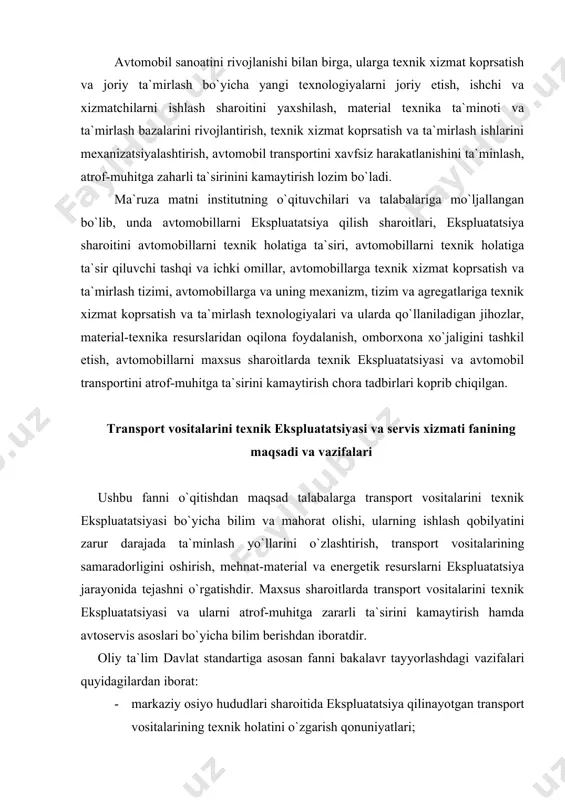 gatishdir. maxsus sharoitlarda transport vositalarini texnik ekspluatatsiyasi va ularni atrof-muhitga zararli ta`sirini kamaytirish hamda avtoservis asoslari bo`yicha bilim berishdan iboratdir. oliy ta`lim davlat standartiga asosan fanni bakalavr tayyorlashdagi vazifalari quyidagilardan iborat: · markaziy osiyo hududlari sharoitida ekspluatatsiya qilinayotgan transport vositalarining texnik holatini o`zgarish qonuniyatlari; · transport vositalariga texnik xizmat koprsatish va ta`mirlash tizimining asosiy yo`nalishlari; · txk va t ishlari texnologiyasi, ularni ishlab chiqarish jarayonida tashkil etish usullari; · transport vositalarini har xil tabiiy-iqlim sharoitlarida texnik ekspluatatsiyasini o`ziga xos xususiyatlari; · transport vositalarini material texnika resurlari bilan ta`minlash va ularni tejash usullari; · transport vositalaridan chiqayotgan zaharli gazlarni ta`sirini kamaytirish tadbirlari; · avtoservis korxonalarida avtomobillarga txk va t ishlarini tashkil etish; · avtoservis korxonalarini rivojlanish istiqbollari. foydalanilgan adabiyotlar 1. texnicheskaya ekspluatatsiya avtomobiley.-uchebnik dlya vuzov g`’od.red ye.s.kuznetsova.-m.:transport, 2004 2. texnicheskaya ekspluatatsiya avtomobiley.-uchebnik dlya vuzov g`’od.red g.v.kramarenko.-m.:transport, 1985 3. shestopalov s.k. ustroystva, texniseskoe obslujivanie i remont legkovo`x avtomobiley.-m.: ir’o; «akademiya», 2000 4. …