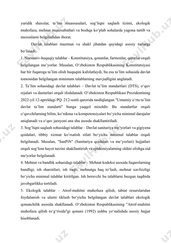 lar, davlat qo‘mitalari, agentliklar tomonidan ishlab chiqiladi va o‘zbekiston respublikasi prezidenti farmonlari, hukumat qarorlari, vazirlik me’yoriy hujjatlari yoki umumdavlat standartlari (oʻz dst) orqali tasdiqlanadi. ularning asosiy vazifasi – fuqarolar, yuridik shaxslar, ta’lim muassasalari, sog‘liqni saqlash tizimi, ekologik muhofaza, mehnat munosabatlari va boshqa ko‘plab sohalarda yagona tartib va mezonlarni belgilashdan iborat. davlat talablari mazmun va shakl jihatdan quyidagi asosiy turlarga bo‘linadi: 1. normativ-huquqiy talablar – konstitutsiya, qonunlar, farmonlar, qarorlar orqali belgilangan me’yorlar. masalan, o‘zbekiston respublikasining konstitutsiyasi har bir fuqaroga ta’lim olish huquqini kafolatlaydi, bu esa ta’lim sohasida davlat tomonidan belgilangan minimum talablarning mavjudligini anglatadi. 2. ta’lim sohasidagi davlat talablari – davlat ta’lim standartlari (dts), o‘quv rejalari va dasturlari orqali ifodalanadi. o‘zbekiston respublikasi prezidentining 2022-yil 12-apreldagi pq–212-sonli qarorida tasdiqlangan "umumiy o‘rta ta’lim davlat ta’lim standarti" bunga yaqqol misoldir. bu standartlar orqali o‘quvchilarning bilim, ko‘nikma va kompetensiyalari bo‘yicha minimal darajalar aniqlanadi va o‘quv jarayoni ana shu asosda shakllantiriladi. 3. sog‘liqni saqlash sohasidagi talablar …