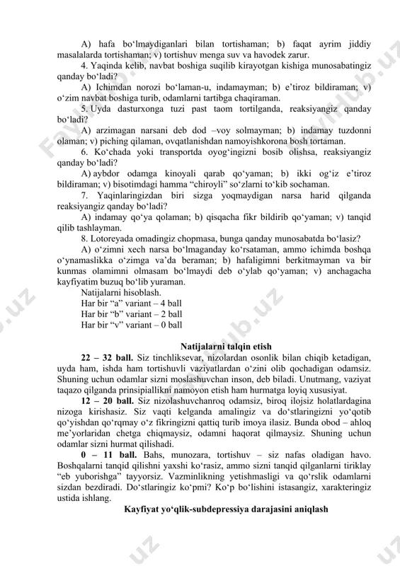 r qanday sabab bilan nafaqat rahbariyatni, balki uning oldini olganlarni ham tanqid qilaman. 3. do‘stlaringiz bilan tez – tez tortishib turasizmi? a) hafa bo‘lmaydiganlari bilan tortishaman; b) faqat ayrim jiddiy masalalarda tortishaman; v) tortishuv menga suv va havodek zarur. 4. yaqinda kelib, navbat boshiga suqilib kirayotgan kishiga munosabatingiz qanday bo‘ladi? a) ichimdan norozi bo‘laman-u, indamayman; b) e’tiroz bildiraman; v) o‘zim navbat boshiga turib, odamlarni tartibga chaqiraman. 5. uyda dasturxonga tuzi past taom tortilganda, reaksiyangiz qanday bo‘ladi? a) arzimagan narsani deb dod –voy solmayman; b) indamay tuzdonni olaman; v) piching qilaman, ovqatlanishdan namoyishkorona bosh tortaman. 6. ko‘chada yoki transportda oyog‘ingizni bosib olishsa, reaksiyangiz qanday bo‘ladi? a) aybdor odamga kinoyali qarab qo‘yaman; b) ikki og‘iz e’tiroz bildiraman; v) bisotimdagi hamma “chiroyli” so‘zlarni to‘kib sochaman. 7. yaqinlaringizdan biri sizga yoqmaydigan narsa harid qilganda reaksiyangiz qanday bo‘ladi? a) indamay qo‘ya qolaman; b) qisqacha fikr bildirib qo‘yaman; v) tanqid qilib tashlayman. 8. lotoreyada omadingiz chopmasa, …