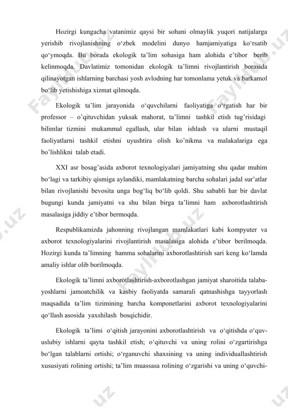 tirishga bo‘lgan talablarni ortishi; o‘rganuvchi shaxsining va uning individuallashtirish xususiyati rolining ortishi; ta’lim muassasa rolining o‘zgarishi va uning o‘quvchi-yoshlar tarkibi joylashgan joyga ta’siri; axborot resurslarining mumkin bo‘lgan hajmining to‘satdan ortishi; axborot xizmati ko‘rsatishning ahamiyatini o‘sishi, ayniqsa, ta’limiy va ilmiy xarakterdaligi kabilarni o‘z ichiga oladi. ekologik fanlarini o‘qitish tizimini axborotlashtirish bu jarayonni sifatini oshirish; aholi bilimdonlik saviyasi oshishi va mamlakatning iqtisodiy potensiali o‘sishini ta’minlash; milliy ta’limning jahon ta’lim tizimiga integratsiyalanishini ta’minlash kabi muhim masalalarni hal qilishni ta’minlaydi. bu masalalarning o‘z vaqtida hal etilishi esa: a) biologik bilimlarni mexanik tarzda o‘zlashtirishdan yangi bilimlarni mustaqil egallash ko‘nikmasiga o‘tishni ta’minlovchi tabiatni muhofaza qilish ishlanmalarni amaliyotga keng joriy etishga asos yaratadi; b) axborotlar (to‘plash, saqlash, qayta ishlash va uzatish) bilan ishlashning zamonaviy usullarini o‘zlashtirishni ta’minlaydi; v) ekologik ta’limi fanlarini o‘qitishda o‘quv-biluv faoliyatni intellektuallashtiradi. axborot texnologiyasi dasturli-apparatli imkoniyatga ega bo‘lib, uni o‘quv jarayoniga tatbiq qilish quyidagilarni ta’minlaydi: interaktiv rejimda ishlash; foydalanuvchi va axborot texnologiyasi o’rtasida sezilarli …