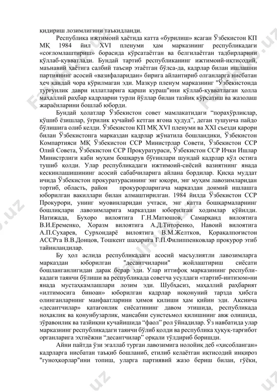 ошқарув бўғинлари шундай кадрлар қўл остига тушиб қолди. улар республикадаги ижтимоий-сиёсий вазиятнинг янада кескинлашишининг асосий сабабчиларига айлана бордилар. қисқа муддат ичида ўзбекистон прокуратурасининг энг юқори, энг муҳим лавозимларидан тортиб, область, район прокурорларигача марказдан доимий ишлашга юборилган вакиллари билан алмаштирилган. 1984 йилда ўзбекистон сср прокурори, унинг муовинларидан учтаси, энг катта бошқармаларнинг бошлиқлари лавозимларига марказдан юборилган ходимлар қўйилди. натижада, бухоро вилоятига г.н.матюшов, самарқанд вилоятига в.и.еременко, хоразм вилоятига а.д.титоренко, навоий вилоятига а.п.сухарев, сурхондарё вилоятига в.м.желтков, қорақалпоғистон ассрга в.в.донцов, тошкент шаҳарига г.п.филиппенковлар прокурор этиб тайинландилар. бу ҳол аслида республикадаги асосий масъулиятли лавозимларга марказдан юборилган "десантчиларни" жойлаштириш сиёсати бошланганлигидан дарак берар эди. улар иттифоқ марказининг республикадаги таянчи бўлиши ва республикада советча усулдаги «тартиб-интизом»ни янада мустаҳкамлашлари лозим эди. шубҳасиз, маҳаллий раҳбарият «илтимосига биноан» юборилган кадрлар ноқонуний тарзда ҳибсга олинганларнинг манфаатларини ҳимоя қилиши ҳам қийин эди. аксинча «десантчилар» қатағонлик сиёсатининг давом этишида, республикада ноҳаклик ва қонунбузарлик, мансабни суистеьмол қилишнинг авж олишида, зўравонлик ва тазйиқни кучайишида “фаол” рол …
