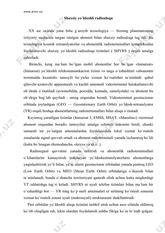 chida, faqat bir necha minutgina bo`ladi. yo`ldoshlarning ketma-ket harakati, ularning turli xil orbital tekisliklarda joylashishi va aloqaning bir yr dan boshqasiga avtomatik qayta ulanishi tufayli er sirti muloqat zonalari bilan to`liq qoplanadi va abonent bilan uzluksiz aloqa ta`minlanadi.uzatish tezligi 2400 bit_s bo`lganda bu tizimlar tomonidan ta`minlanadigan aloqa kanallari soni 60—70 minnga etadi. orbita balandligi 10000 km tartibli «odissey» va ico o`rtacha orbitali tizimlar bitta yo`ldosh-retranslyatordan qamrab olish territoriyasi katta bo`lganligi sababli, yr sonini 10-12 tagacha qisqartirish imkonini beradi (bitta yr ning ko`rinish vaqti bir necha soatlargacha boradi). uzatish tezligi 2400 bit_s bo`lganda bu tizimlar tomonidan ta`minlanadigan aloqa kanallari soni 25—30 minnga etadi. shyrs lar texnik tashkil еtilishi jihatdan bir qator xususiyatlarga еga, lekin foydalanish tavsiflari va abonentga ko`rsatiladigan xizmatlar doirasida ular er usti uyali tizimlari bilan ko`pgina umumiylikka еga, bu tez-tez, bitta radiotelefondan abonentning joylashgan joyiga bog`liq ravishda navbatma-navbat yo`ldoshli va er usti uyali aloqani amalga oshirish imkonini beradi (mos …
