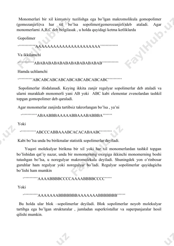 ir xil kimyoviy tuzilishga ega bo’lgan makromolikula gomopolimer (gomozanjirli)va har xil bo’lsa sopolimer(gemerozanjirli)deb ataladi. agar monomerlarni a,b,c deb belgilasak , u holda quyidagi ketma ketliklarda gopolimer ‘’’’’’’’’’’’’aaaaaaaaaaaaaaaaaaaaaa’’’’’’’’’’’’’ va ikkilamchi ‘’’’’’’’’’’’abababababababababababab’’’’’’’’’’’’ hamda uchlamchi ‘’’’’’’’’’’abcabcabcabcabcabcabcabcabc’’’’’’’’’’ sopolimerlar ifodalanadi. keying ikkita zanjir regulyar sopolimerlar deb ataladi va ularni murakkab monomerli yani ab yoki abc kabi elementar zvenolardan tashkil topgan gomopolimer deb qaraladi. agar monomerlar zanjirda tartibsiz takrorlangan bo’lsa , ya’ni ‘’’’’’’’’’’’abaabbbaaaaabbaaababbba’’’’’’’ yoki ‘’’’’’’’’’’’abcccabbaaabcacacabaabc’’’’’’’’ kabi bo’lsa unda bu birikmalar statistik sopolimerlar deyiladi. yuqori molekulyar birikma bir xil yoki har xil monomerlardan tashkil topgan bo’lishidan qat’iy nazar, unda bir monomerning oxirgiga ikkinchi monomerning boshi tutashgan bo’lsa, u noregulyar makromolekula deyiladi. shuningdek yon o’rinbosar guruhlar ham regulyar yoki noregulyar bo’ladi. regulyar sopolimerlar quyidagicha bo’lishi ham mumkin ‘’’’’’’’’’’aaaabbbbccccaaaabbbbcccc’’’’’ yoki ‘’’’’’’’’’’aaaaaaabbbbbbbaaaaaaabbbbbbb’’’’’’ bu holda ular blok –sopolimerlar deyiladi. blok sopolimerlar noyob molekulyar tartibga ega bo’lgan strukturalar , jumladan superkristallar va superpanjaralar hosil qilishi mumkin. zanjirning asosiy zvenosida aromatik sikllar mavjjud …