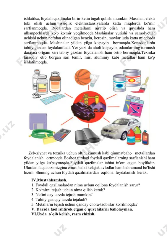 hlarda ko'p ko'mir yoqilmoqda.mashinalar yurishi va samolyotlar uchishi uchun neftdan olinadigan benzin, kerosin, moylar juda katta miqdorda sarflanmoqda. mashinalar yildan yilga ko'payib bormoqda.xonadonlarda tabiiy gazdan foydalaniladi. yer yuzi-da aholi ko'payib, odamlarning turmush darajasi ortgani sari tabiiy gazdan foydalanish ham ortib bormoqda.texnika taraqqiy etib borgan sari temir, mis, aluminiy kabi metallar ham ko'p ishlatilmoqda. zeb-ziynat va texnika uchun oltin, kumush kabi qimmatbaho metallardan foydalanish ortmoqda.boshqa turdagi foydali qazilmalarning sarflanishi ham yildan yilga ko'paymoqda.foydali qazilmalar tabiat in'om etgan boylikdir. ulardan faqat o'zimizgina emas, balki kelajak avlodlar ham bahramand bo'lishi lozim. shuning uchun foydali qazilmalardan oqilona foydalanish kerak. iv.mustahkamlash. 1. foydali qazilmalardan nima uchun oqilona foydalanish zarur? 2. ko'mirni tejash uchun nima qilish kerak? 3. neftni qay tarzda tejash mumkin? 4. tabiiy gaz qay tarzda tejaladi? 5. metallarni tejash uchun qanday chora-tadbirlar ko'rilmoqda? v. darsda faol ishtirok etgan o`quvchilarni baholayman. vi.uyda o`qib kelish, rasm chizish. mro`tibo’__________ image1.png