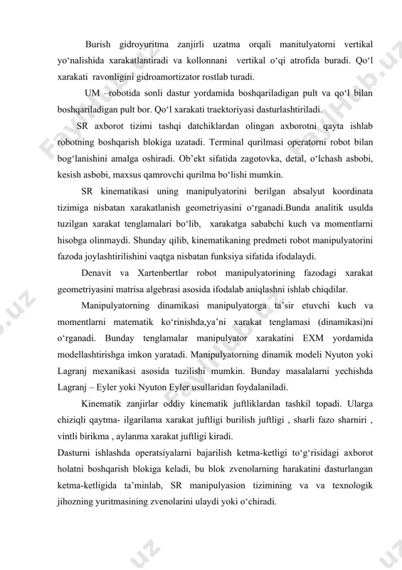 ati ravonligini gidroamortizator rostlab turadi. um –robotida sonli dastur yordamida boshqariladigan pult va qo‘l bilan boshqariladigan pult bor. qo‘l xarakati traektoriyasi dasturlashtiriladi. sr axborot tizimi tashqi datchiklardan olingan axborotni qayta ishlab robotning boshqarish blokiga uzatadi. terminal qurilmasi operatorni robot bilan bog‘lanishini amalga oshiradi. ob’ekt sifatida zagotovka, detal, o‘lchash asbobi, kesish asbobi, maxsus qamrovchi qurilma bo‘lishi mumkin. sr kinematikasi uning manipulyatorini berilgan absalyut koordinata tizimiga nisbatan xarakatlanish geometriyasini o‘rganadi.bunda analitik usulda tuzilgan xarakat tenglamalari bo‘lib, xarakatga sababchi kuch va momentlarni hisobga olinmaydi. shunday qilib, kinematikaning predmeti robot manipulyatorini fazoda joylashtirilishini vaqtga nisbatan funksiya sifatida ifodalaydi. denavit va xartenbertlar robot manipulyatorining fazodagi xarakat geometriyasini matrisa algebrasi asosida ifodalab aniqlashni ishlab chiqdilar. manipulyatorning dinamikasi manipulyatorga ta’sir etuvchi kuch va momentlarni matematik ko‘rinishda,ya’ni xarakat tenglamasi (dinamikasi)ni o‘rganadi. bunday tenglamalar manipulyator xarakatini exm yordamida modellashtirishga imkon yaratadi. manipulyatorning dinamik modeli nyuton yoki lagranj mexanikasi asosida tuzilishi mumkin. bunday masalalarni yechishda lagranj – eyler yoki nyuton …