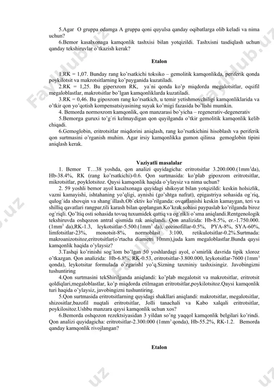 sining gidremik fazasi haqida guvohlik beradi. 4. periferik qonda retikulotsitlarning ortishi suyak ko’migining yaxshi kompensatorlik xususiyati ko’rsatkichi hisoblanadi. odatda retikulotsitoz o’tkir qon yo’qotish kompensatsiyasining suyak ko’mik fazasi uchun хarakterli. 5. qonning bunday tus olishi o’tkir postgemorragik kamqonlikka xarakterli. 6. qonning keltirilgan manzarasi surunkali postgemorragik kamqonlikka xarakterli. vaziyatli masalalar 1.agar eritrotsitlar miqdori 2.900.000, gemoglobin 62% bo’lsa, rang ko’rsatkichini aniqlang. bu qaysi kamqonlikda bo’ladi? javobingizni tushuntiring? 2.agar 1mm3 da eritrotsitlar miqdori 1.200.000, gemoglobin 5g% bo’lsa rang ko’rsatkichini aniqlang. bu qaysi kamqonlikda kuzatiladi, javobingizni tushuntiring. 3. agar 1mm3 da eritrotsitlar miqdori 3.500.000, gemoglobin 5,4 g% bo’lsa rang ko’rsatkichini aniqlang. bu qaysi kamqonlikda kuzatiladi, javobingizni tushuntiring 4.bemorda eritrotsitlar 2.700.000, gemoglobin 52%.periferik qonida ko’plab normoblastlar,polixromotofillar, anizotsitoz va poykilotsitoz. bemorda kamqonlik bormi? bo’lsa qon manzarasi qanday? 5.agar o gruppa odamga a gruppa qoni quyulsa qanday oqibatlarga olib keladi va nima uchun? 6.bemor kasalxonaga kamqonlik tashxisi bilan yotqizildi. tashxisni tasdiqlash uchun qanday tekshiruvlar o’tkazish kerak? etalon 1.rk …