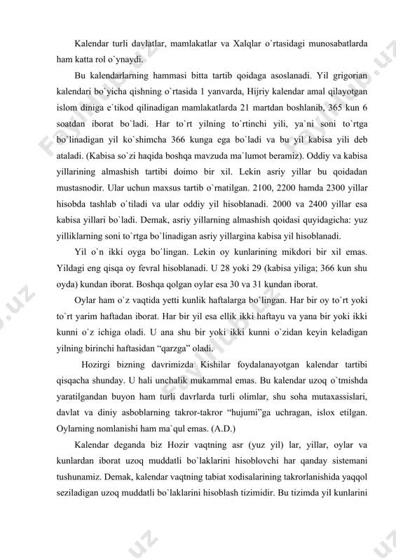 va diniy asboblarning takror-takror “hujumi”ga uchragan, islox etilgan. oylarning nomlanishi ham ma`qul emas. (a.d.) kalendar deganda biz hozir vaqtning asr (yuz yil) lar, yillar, oylar va kunlardan iborat uzoq muddatli bо`laklarini hisoblovchi har qanday sistemani tushunamiz. demak, kalendar vaqtning tabiat xodisalarining takrorlanishida yaqqol seziladigan uzoq muddatli bо`laklarini hisoblash tizimidir. bu tizimda yil kunlarini hisoblash uchun ma`lum bir tartib belgilangan va yil hisobi boshlangan davr albatta kо`rsatilgan bо`ladi. “kalendar” termini lotincha “kalendarium” hamda “kaleng” sо`zlaridan olingan bо`lib, “qarz kitobi” ma`nosini anglatadi. qadimgi rimda qarzdor kishilar о`z qarzlarini ma`lum foizini odatda har oyning birinchi kunida tо`lashar edi, shuning uchun har oyning birinchi kuni kalend deb atalgan. rimliklar, masalan, 1 yanvarni “yanvar kalendi”, 1 fevralni “fevral kalendi” va xoqazo deb atashgan. demak, bu sо`z bizga qadimgi rimliklardan yetib kelgan. lekin kalendar turli mamlakatlarda turlicha paydo bо`lgan. kalendarning yaratilish tarixi ancha ilgari boshlangan. kalendar turlari. kishilarning chorvachilik, dehqonchilik va boshqa hayotiy extiyojlar tufayli vaqtning …