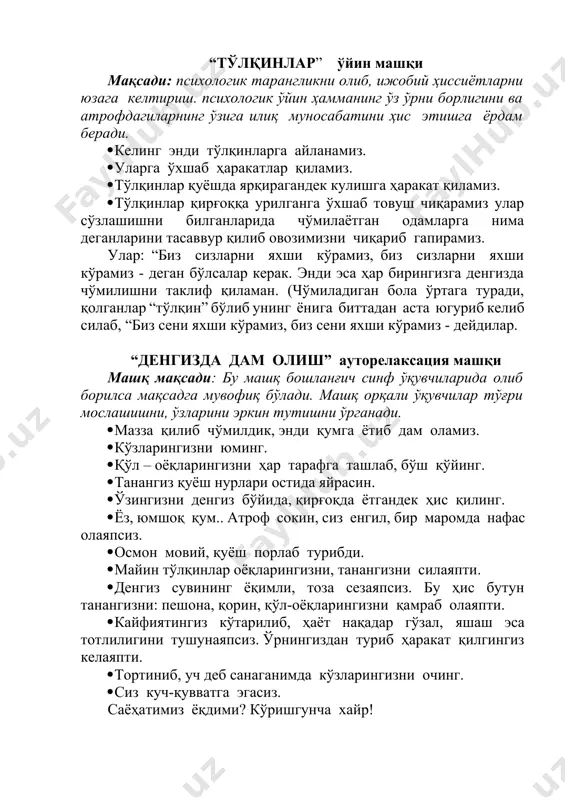 ирагандек кулишга ҳаракат қиламиз. · тўлқинлар қирғоққа урилганга ўхшаб товуш чиқарамиз улар сўзлашишни билганларида чўмилаётган одамларга нима деганларини тасаввур қилиб овозимизни чиқариб гапирамиз. улар: “биз сизларни яхши кўрамиз, биз сизларни яхши кўрамиз - деган бўлсалар керак. энди эса ҳар бирингизга денгизда чўмилишни таклиф қиламан. (чўмиладиган бола ўртага туради, қолганлар “тўлқин” бўлиб унинг ёнига биттадан аста югуриб келиб силаб, “биз сени яхши кўрамиз, биз сени яхши кўрамиз - дейдилар. “денгизда дам олиш” ауторелаксация машқи машқ мақсади: бу машқ бошланғич синф ўқувчиларида олиб борилса мақсадга мувофиқ бўлади. машқ орқали ўқувчилар тўғри мослашишни, ўзларини эркин тутишни ўрганади. · мазза қилиб чўмилдик, энди қумга ётиб дам оламиз. · кўзларингизни юминг. · қўл – оёқларингизни ҳар тарафга ташлаб, бўш қўйинг. · танангиз қуёш нурлари остида яйрасин. · ўзингизни денгиз бўйида, қирғоқда ётгандек ҳис қилинг. · ёз, юмшоқ қум.. атроф сокин, сиз енгил, бир маромда нафас олаяпсиз. · осмон мовий, қуёш порлаб турибди. · майин тўлқинлар …