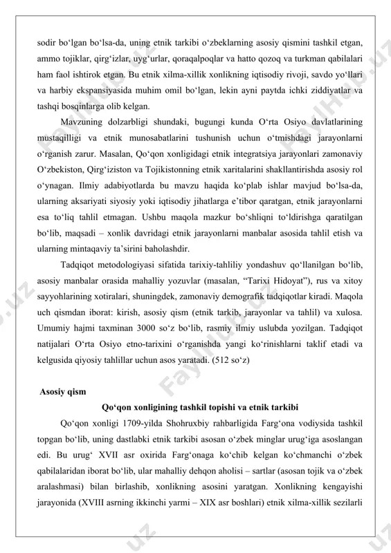 ik xonlikning iqtisodiy rivoji, savdo yo‘llari va harbiy ekspansiyasida muhim omil bo‘lgan, lekin ayni paytda ichki ziddiyatlar va tashqi bosqinlarga olib kelgan. mavzuning dolzarbligi shundaki, bugungi kunda o‘rta osiyo davlatlarining mustaqilligi va etnik munosabatlarini tushunish uchun o‘tmishdagi jarayonlarni o‘rganish zarur. masalan, qo‘qon xonligidagi etnik integratsiya jarayonlari zamonaviy o‘zbekiston, qirg‘iziston va tojikistonning etnik xaritalarini shakllantirishda asosiy rol o‘ynagan. ilmiy adabiyotlarda bu mavzu haqida ko‘plab ishlar mavjud bo‘lsa-da, ularning aksariyati siyosiy yoki iqtisodiy jihatlarga e’tibor qaratgan, etnik jarayonlarni esa to‘liq tahlil etmagan. ushbu maqola mazkur bo‘shliqni to‘ldirishga qaratilgan bo‘lib, maqsadi – xonlik davridagi etnik jarayonlarni manbalar asosida tahlil etish va ularning mintaqaviy ta’sirini baholashdir. tadqiqot metodologiyasi sifatida tarixiy-tahliliy yondashuv qo‘llanilgan bo‘lib, asosiy manbalar orasida mahalliy yozuvlar (masalan, “tarixi hidoyat”), rus va xitoy sayyohlarining xotiralari, shuningdek, zamonaviy demografik tadqiqotlar kiradi. maqola uch qismdan iborat: kirish, asosiy qism (etnik tarkib, jarayonlar va tahlil) va xulosa. umumiy hajmi taxminan 3000 so‘z bo‘lib, rasmiy ilmiy uslubda …