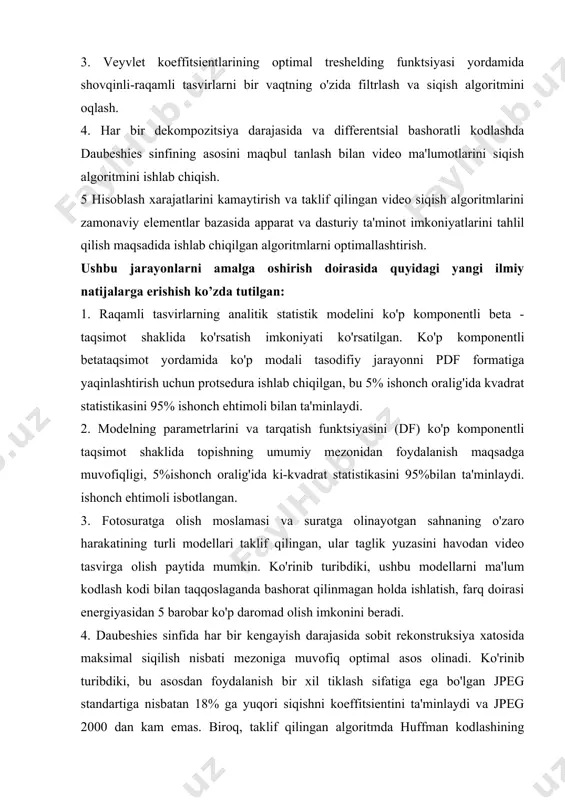 arning harakat modelini tahlil qilish. 2. har bir darajasida ma'lum bo'lgan veyvlet-funktsiyalar oilasidan bazaviy tizimni tiklashda qat'iy xatolikda maksimal siqilish koeffitsientini qo'llash orqali raqamli tasvirni siqish algoritmini ishlab chiqish, shuningdek, statistik modelga asoslangan har bir dekompozitsiya darajasida yuqori chastotali koeffitsientlarini olib tashlashda tasvirni qayta tiklashning eng kam mezonlari bo'yicha optimal bazaviy tizimni sintez qilish. 3. veyvlet koeffitsientlarining optimal treshelding funktsiyasi yordamida shovqinli-raqamli tasvirlarni bir vaqtning o'zida filtrlash va siqish algoritmini oqlash. 4. har bir dekompozitsiya darajasida va differentsial bashoratli kodlashda daubeshies sinfining asosini maqbul tanlash bilan video ma'lumotlarini siqish algoritmini ishlab chiqish. 5 hisoblash xarajatlarini kamaytirish va taklif qilingan video siqish algoritmlarini zamonaviy elementlar bazasida apparat va dasturiy ta'minot imkoniyatlarini tahlil qilish maqsadida ishlab chiqilgan algoritmlarni optimallashtirish. ushbu jarayonlarni amalga oshirish doirasida quyidagi yangi ilmiy natijalarga erishish ko’zda tutilgan: 1. raqamli tasvirlarning analitik statistik modelini ko'p komponentli beta - taqsimot shaklida ko'rsatish imkoniyati ko'rsatilgan. ko'p komponentli betataqsimot yordamida ko'p modali …