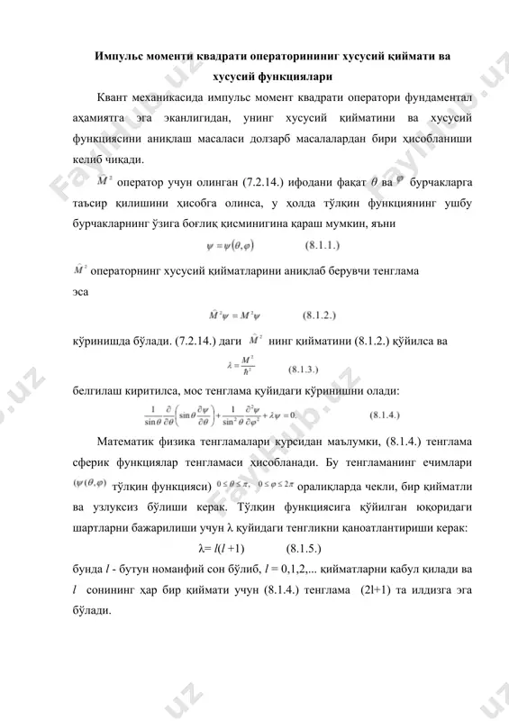 бир қийматли ва узлуксиз бўлиши учун λ= l(l +1) шартни қаноатлантириши керак. (8.1.3) ва (8.1.5.) формулалардан импульс моменти квадрати операторнинг хусусий қийматлари (8.1.11.) га тенг бўлиши керак. бу қийматларга тегишли бўлган хусусий функсиялар эса, га тенг. юқоридаги (8.1.11.) ва (8.1.12.) ифодадан импульс моментининг квадрати (2l+1) каррали айниганлиги кўриниб турибди. бу айнишининг моҳиятини тушунтириш осон. операторнинг хусусий функцияларини бир вақтнингўзида операторнинг ҳам хусусий функциясидир, яъни нинг қийматини (2.71) формуладан (2.88) формулага қўйилса тенглама ҳосил қилинади ва функцияни eimp га пропорционаллигини ҳисобга олинса, ифодага келинади, яъни ψlm функция (8.1.14.) тенгламани қаноатлантиради ва операторнинг хусусий қийматлари (8.1.15.) га тенг бўлади, яъни ҳаммаси бўлиб (2l +1) та ҳар хил қийматга эга бўлади. шундай қилиб, l ҳолатга тўгри келган импульс моментга мос бўлган энергия сатҳи (2l+1) каррали айниган бўлиб, бу айнишни, одатда, момент йўналишлари бўйича айниш деб аталади, бошқача айтганда, импульс моменти танланган z йўналиш бўйича (2l+1) та хусусий қийматга эга бўлар экан. (8.1.11.) ва …