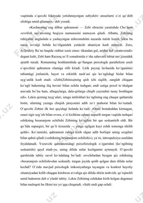 qo`lida supurgisi, bir qo`li tizzasida — yerga egilgan kuyi eshik tomonga tikilib qoldi». ko`ramizki, qahramoni ruhiga kirib olgan adib borliqni uning sezgilari bilan qabul qiladi («eshikning besaranjom ochilishi»), ya`ni, introspeksiya usulidan foydalanadi. yozuvchi qahramonidagi psixofiziologik o`zgarishni (ko`ngilning seskanishi) qayd etadi-yu, uning dilida nelar kechganini aytmaydi. o`quvchi qarshisida tabiiy savol ko`ndalang bo`ladi: sovchilardan bezgan qiz eshikning «besaranjom ochilishi»dan seskanib, turgan joyida qotib qolgan dam dilida nelar kechdi? o`zida mavjud psixologik imkoniyatlarga tayangan va konkret hayotiy situatsiyadan kelib chiqqan kitobxon avvaliga qiz dilida shirin tashvish, qo`rqinchli umid hukmron deb o`ylashi tabiiy. lekin zebining eshikdan kirib kelgan dugonasi bilan muloqoti bu fikrni tez yo`qqa chiqaradi. «salti endi gap ochdi: — erta saharlab chopganim bekor emas... — men ham sezganman... yuragim bir qur seskanib ham oldi... — nimaga, o`rtoqjon? — o`zingiz bilgan sovchilar balosi-da... qish ichi keti uzilmadi. — menam bezganman, jonim qaqa... shuning uchun bir qishloqqa chiqib kelsakmikan deb edim... — nimasini aytasiz... …