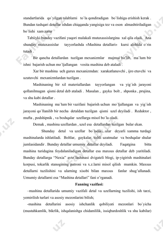 uzilishi, ish tarzi, yemirilish turlari va asosiy mezonlarini bilish; -mashina detallarini asosiy ishchanlik qobiliyati mezonlari bo`yicha (mustahkamlik, bikrlik, ishqalanishga chidamlilik, issiqbardoshlik va shu kabilar) hisoblash va loyihalashni o`rganish va amalda qo`llash bo`yicha ko`nikma hosil qilish; -mashina detallarining zamonaviy fan va texnika yutuqlari asosida qo`llaniladigan materiallari, konstruktsiya​lari va hisoblash usullari (zamonaviy axborot texnologiyalari asosida) bilan tanishish. bu fan nazariy mexanika, mashina va mexanizmlar nazariyasi , materiallar qarshiligi, metallar texnologiyasi va chizmachilik kabi fanlarga asoslangan xolda o`rganiladi. shu bilan birga “mashina detallari” fani mutaxassislik fanlarini o`rganish uchun asos bo’lib xisoblanadi. buyuk olimlardan aflotun (yangi eradan 3,5 asr ilgari) va leonardo - da vinche (1452-1519 yillar) o`z asarlarida podshipnik, tishli gildirak, zanjirli uzatma va turli mashinalar xaqida ba`zi ma`lumotlarni yoritgan bo’lsalarda, mashinalarni xisoblash va loyixalash faniga faqat xix asrda asos solindi. rossiyada mashinasozlik nazariyasiga asos solgan olim “mashinalar xaqida o`lmaviy lektsiyalar” (1859 yil ) va “ko`tarish mashinalari kursi” (1872 yil) no`lli asarlar muallifi …