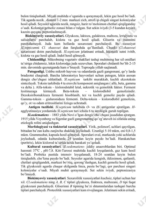 lari. sl.septicum –jiddiy anaerob. optimal harorati 370c, ph - 7,6. oziq muhitning intensiv ravishda bir xilda loyqalanib, ko’p gaz hosil bo’lishi bilan xarakterlanadi. kitt-tarossi muhitida intensiv o’sadi, 16-24 soatdan keyin muhit bir xilda loyqalanib, gaz hosil bo’ladi. 48 soatdan keyin mikroblar cho’kib, bulon tiniqlashadi. miyali muhitda o’sganida u qoraymaydi, lekin gaz hosil bo’ladi. tik agarda nozik , diamtri 1-2 mm markazi zich, atrofi ip chigali singari koloniyalar hosil qiladi. seyssler agarida nozik, rangsiz, harir ro’molsimon chetlari qirqilganday o’sadi. koloniya gemoliz zonasi bilan o’ralgan. sut sekin iviydi (3-5 kundan keyin), kazein quyqasi peptonlashmaydi. biokimyoviy xususiyatlari. glyukoza, laktoza, galaktoza, maltoza, levulyoza va salisinlarni parchalab, kislota va gaz hosil qiladi. gliserin va mannitni parchalamaydi. juda kam hollarda saxarozani parchalaydi. bu xususiyat sl.septicumni cl. shauvoei dan farqlashda qo’llaniladi. chunki cl.shauvoei saxarozani doim parchalaydi. sl.septicum jelatinani eritadi, lakmusli sutni ivitib, kislota va gaz hosil qiladi. indol hosil qilmaydi. chidamliligi. mikrobning vegetativ shakllari tashqi muhitning har …