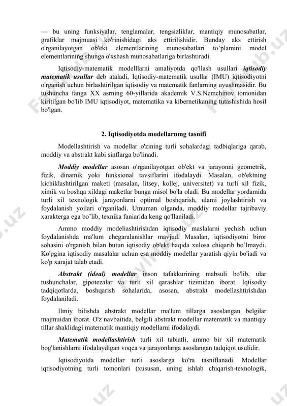 anat modellari va boshqa ko'p modellar iqtisodiy modellarga misol boiadi. iqtisodiyotda matematik model — bu iqtisodiy ob'ektlar yoki jarayonlarni tahlil qilish yoki boshqarish maqsadida ularning matematik tasvirlanishi, ya'ni iqtisodiy masalaning matematik yozuvidir. iqtisodiy ob'ektning matematik modeli — bu uning funksiyalar, tenglamalar, tengsizliklar, mantiqiy munosabatlar, grafiklar majmuasi ko'rinishidagi aks ettirilishidir. bunday aks ettirish o'rganilayotgan ob'ekt elementlarining munosabatlari to’plamini model elementlarining shunga o'xshash munosabatlariga birlashtiradi. iqtisodiy-matematik modelllarni amaliyotda qo'llash usullari iqtisodiy matematik usullar deb ataladi, iqtisodiy-matematik usullar (imu) iqtisodiyotni o'rganish uchun birlashtirilgan iqtisodiy va matematik fanlarning uyushmasidir. bu tushuncha fanga xx asrning 60-yillarida akademik v.s.nemchinov tomonidan kiritilgan bo'lib imu iqtisodiyot, matematika va kibernetikaning tutashishida hosil bo'lgan. 2. iqtisodiyotda modellarnmg tasnifi modellashtirish va modellar o'zining turli sohalardagi tadbiqlariga qarab, moddiy va abstrakt kabi sinflarga bo'linadi. moddiy modellar asosan o'rganilayotgan ob'ekt va jarayonni geometrik, fizik, dinamik yoki funksional tavsiflarini ifodalaydi. masalan, ob'ektning kichiklashtirilgan maketi (masalan, litsey, kollej, universitet) va turli xil fizik, ximik va …