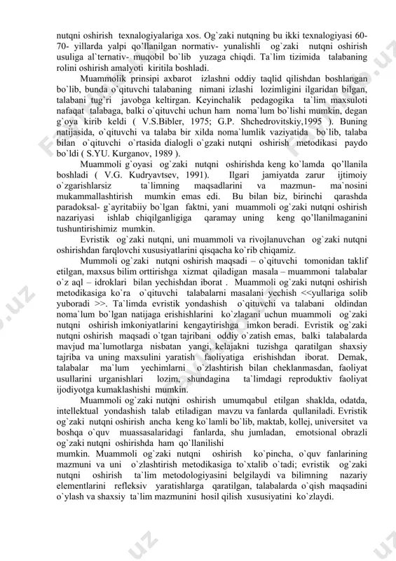muammoli va rivojlanuvchan og`zaki nutqni oshirishdan farqlovchi xususiyatlarini qisqacha ko`rib chiqamiz. mummoli og`zaki nutqni oshirish maqsadi – o`qituvchi tomonidan taklif etilgan, maxsus bilim orttirishga xizmat qiladigan masala – muammoni talabalar o`z aql – idroklari bilan yechishdan iborat . muammoli og`zaki nutqni oshirish metodikasiga ko`ra o`qituvchi talabalarni masalani yechish >. ta`limda evristik yondashish o`qituvchi va talabani oldindan noma`lum bo`lgan natijaga erishishlarini ko`zlagani uchun muammoli og`zaki nutqni oshirish imkoniyatlarini kengaytirishga imkon beradi. evristik og`zaki nutqni oshirish maqsadi o`tgan tajribani oddiy o`zatish emas, balki talabalarda mavjud ma`lumotlarga nisbatan yangi, kelajakni tuzishga qaratilgan shaxsiy tajriba va uning maxsulini yaratish faoliyatiga erishishdan iborat. demak, talabalar ma`lum yechimlarni o`zlashtirish bilan cheklanmasdan, faoliyat usullarini urganishlari lozim, shundagina ta`limdagi reproduktiv faoliyat ijodiyotga kumaklashishi mumkin. muammoli og`zaki nutqni oshirish umumqabul etilgan shaklda, odatda, intellektual yondashish talab etiladigan mavzu va fanlarda qullaniladi. evristik og`zaki nutqni oshirish ancha keng ko`lamli bo`lib, maktab, kollej, universitet va boshqa o`quv muassasalaridagi fanlarda, shu jumladan, …