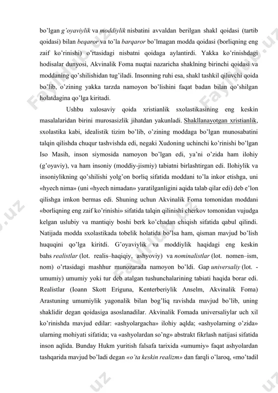 r tashvishda edi, negaki xudoning uchinchi ko’rinishi bo’lgan iso masih, inson siymosida namoyon bo’lgan edi, ya’ni o’zida ham ilohiy (g’oyaviy), va ham insoniy (moddiy-jismiy) tabiatni birlashtirgan edi. ilohiylik va insoniylikning qo’shilishi yolg’on borliq sifatida moddani to’la inkor etishga, uni «hyech nima» (uni «hyech nimadan» yaratilganligini aqida talab qilar edi) deb e’lon qilishga imkon bermas edi. shuning uchun akvinalik foma tomonidan moddani «borliqning eng zaif ko’rinishi» sifatida talqin qilinishi cherkov tomonidan vujudga kelgan uslubiy va mantiqiy boshi berk ko’chadan chiqish sifatida qabul qilindi. natijada modda sxolastikada tobelik holatida bo’lsa ham, qisman mavjud bo’lish huquqini qo’lga kiritdi. g’oyaviylik va moddiylik haqidagi eng keskin bahs realistlar (lot. realis–haqiqiy, ashyoviy) va nominalistlar (lot. nomen–ism, nom) o’rtasidagi mashhur munozarada namoyon bo’ldi. gap universaliy (lot. - umumiy) umumiy yoki tur deb atalgan tushunchalarining tabiati haqida borar edi. realistlar (ioann skott eriguna, kenterberiylik anselm, akvinalik foma) arastuning umumiylik yagonalik bilan bog’liq ravishda mavjud bo’lib, uning shaklidir degan …