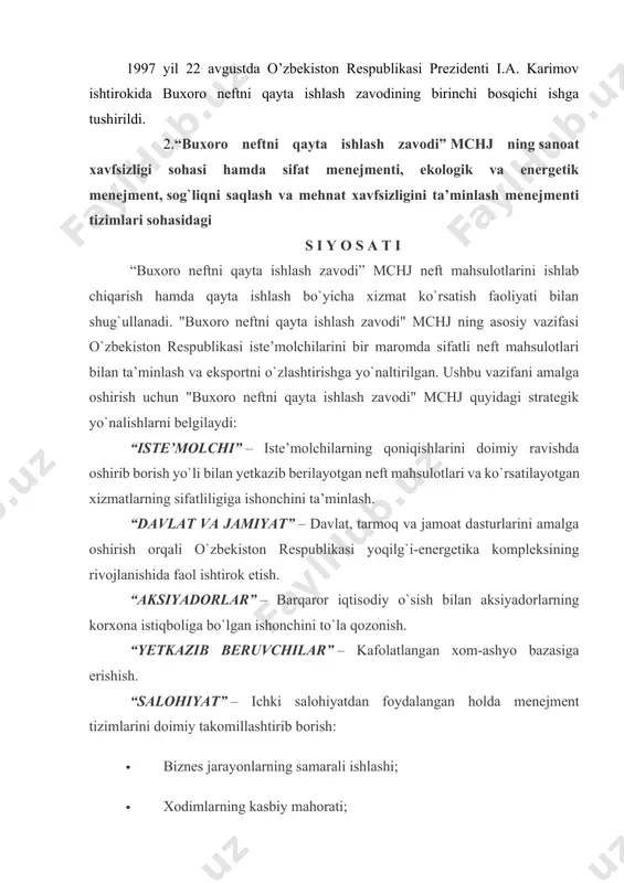 -ashyo bazasiga erishish. “salohiyat” – ichki salohiyatdan foydalangan holda menejment tizimlarini doimiy takomillashtirib borish: · biznes jarayonlarning samarali ishlashi; · xodimlarning kasbiy mahorati; · “ishchi-xodimlarning hayoti va sog`lig`i ishlab chiqarish faoliyati natijalaridan ustun” ligi tamoyili asosida ishchi-xodimlarning soglig`ini saqlash va mehnat xavfsizligini ta’minlash; · ekologik samaradorlik va tabiiy resurslardan oqilona foydalanish yo`li bilan sog`lom kelajakka kafolat; · korxona ishchi-xodimlari hamda ular oilasining ijtimoiy va hayot darajasini oshirish; · xodimlarni birlashtirilgan menejment tizimlariga jalb qilish maqsadida ularni ruhlantirish va layoqatini oshirish; · jamiyat va shaxsni korxonaning xavfli ishlab chiqarish ob`yektlaridagi avariyalar, noxush hodisalar va ularning oqibatlaridan himoyalash; · energetik samaradorlikni oshirish va yoqilg`i-energetika resurslaridan oqilona foydalanish yo`li bilan energetik natijadorlikni doimiy takomillashtirib borish; · korxona va butun tarmoqni samarali rivojlantirish maqsadida innovatsion g`oyalarni izlash va joriy etish. "buxoro neftni qayta ishlash zavodi" mchj rahbariyati ushbu siyosat va undagi barcha yo`nalishlarning muvofiqlashtirish ishlarini amalga oshirish maqsadida xodimlar uchun qulay va xavfsiz mehnat …