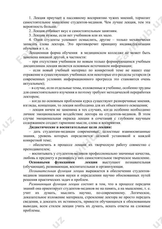е сложных и узловых вопросах, стимулировать их активную познавательную деятельность и способствовать формированию творческого мышления. недостатки лекционного занятия: 1. лекция приучает к пассивному восприятию чужих мнений, тормозит самостоятельное мышление студентов-медиков. чем лучше лекция, тем эта вероятность больше. 2. лекция отбивает вкус к самостоятельным занятиям. 3. лекции нужны, если нет учебников или их мало. 4. одни студенты успевают осмыслить, другие – только механически записать слова лектора. это противоречит принципу индивидуализации обучения и т. п. лекционная форма обучения в медицинском колледже не может быть заменена никакой другой, в частности: – при отсутствии учебников по новым только формирующимся учебным дисциплинам лекция является основным источником информации; – если новый учебный материал по конкретной теме не нашел еще отражение в существующих учебниках или некоторые его разделы устарели (в современных условиях информационного прогресса это становится очень актуальным); – в случае, если отдельные темы, изложенные в учебнике, особенно трудны для самостоятельного изучения и поэтому требуют методической переработки …