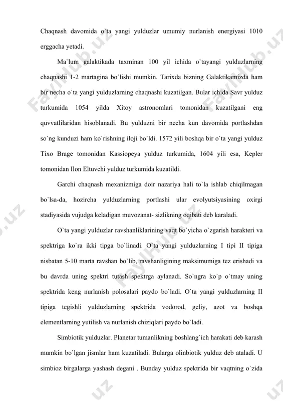 ,7 , 2 minimum uchun -16,3 bo`ladi. 1- tipda o`ta yangi yuldlo`zning yaraqlashi amplitudasi 20. 3 yaraqlash maksimumi yaqinidabiroz ushlanadi , lekin maksimum dan 100 kundan keyin 1- tipning kamayishiga nisbatan ancha tez kamayadi. 1-tip o`ta yangi yulduzning spektri ancha korongi oralikda bo`lgan yorug` yo`lkalardan iborat bu qorong`u oraliklar spektrlagi binafsha tomonga siljiganligini anglanadi. bu siljishning qiymati yaqinlashigsh tezligining 5000-20000 kmg`s ga qiymatiga mos keladi. yaraklash maksimumgacha va undan keyin ham biroz vaqt davomida temperaturasi 10 000 к dan yoki undan ham ko`proq. bo`ladigan o`ta gigant spektrga uxshaydi. maksimumdan biroz utngandan keyin nurlanish temperaturasi 5000-10000 k gacha pasayadi. uning yoshi =1010 yil 2- tipdagi o`ta yangi yulduzda temperatura o`zgarishlari 1-t tipdagiga uxshaydi. faqat kengayish tezligi 15000 kmg`s ga yetadi. yoshi 3 10 5-108yil portlash vaqtida fazoga 10 t atrorfida massa chiqaradi. chaqnash vaqtida o`ta yangi yulduz deyarli 1048 erg energiya sarflaydi. yulduzlar rivojlanish nazariyasiga ko`ra o`ta chngi yuldular chaqnagnadan keyingi …