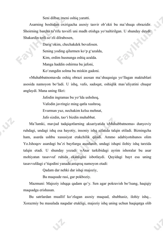 mavjud tadqiqotlarning aksariyatida «muhabbatnoma» dunyoviy ruhdagi, undagi ishq esa hayotiy, insoniy ishq sifatida talqin etiladi. bizningcha ham, asarda ushbu xususiyat еtakchilik qiladi. ammo adabiyotshunos olim yo.ishoqov asardagi ba’zi baytlarga asoslanib, undagi ishqni ilohiy ishq tarzida talqin etadi. u shunday yozadi: «asar tarkibidagi ayrim ishoralar bu asar mohiyatan tasavvuf ruhida ekanligini isbotlaydi. quyidagi bayt esa uning tasavvufdagi e’tiqodini yanada aniqroq namoyon etadi: qadam dar nеhki dar ishqi majoziy, ba maqsudе rasi, gar pokboziy. mazmuni: majoziy ishqqa qadam qo’y. sеn agar pokravish bo‘lsang, haqiqiy maqsadga erishasan. bu satrlardan muallif ko‘zlagan asosiy maqsad, shubhasiz, ilohiy ishq... xorazmiy bu masalada naqadar еtukligi, majoziy ishq uning uchun haqiqatga olib boradigan yo‘l ustidagi ko‘prik ekanligi agar xotimasi («iltimosin aytur»)dagi quyidagi baytdan ayon bo‘ladi: muni kim ishq birla bir o‘qig‘ay, haqiqat olamini munda bilg‘ay». (bu haqda qarang: yo.ishoqov. naqshbandiya ta’limoti va o‘zbek adabiyoti. t.,2002. 21-bеt.) xorazmiyning asarida vasfi hol, muhammadxo’jaga bag‘ishlangan qasida, may mavzusi ham yoritilgan. may-shodlik …