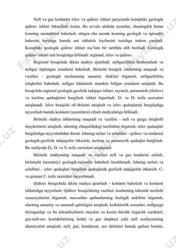 zish. c2 va qisman c1 toifa zaxiralari tayyorlanadi. qidiruv bosqichida ikkita stadiya ajratiladi - konlarni baholash va konlarni ishlatishga tayyorlash. qidiruv bosqichining vazifasi: konlarning tektonik tuzilishi xususiyatlarini ōrganish; maxsuldor qatlamlarning litologik tarkibini ōrganish, ularning umumiy va samarali qalinligini aniqlash, kollektorlik xossalari, neftgazga tōyinganligi va bu kōrsatkichlarni maydon va kesim bōylab ōzgarish xarakteri; gaz-neft-suv kontaktlarining holati va gaz shapkasi yoki neft xoshiyasining ahamiyatini aniqlash; neft, gaz, kondensat, suv debitlari hamda qatlam bosimi, tuyinganlik bosimi va boshqa kōrsatkichlarni maxsuldor quduqlarni sinash va tadqiq qilish natijalari bōyicha aniqlash; neft, gaz va qatlam suvlarining fizik-kimyoviy xosslarini ōrganish. qidiruv bosqichining vazifasi asosan chuqur qidiruv quduqlarini burgilash bilan yichiladi. qidiruv ishlarining natijasi zaxiralarning sifati va miqdorini baholashi, konni ishlatishni loyihalashni asoslash va konda ob’ektlar va sanoat inshoatlarini qurishga kapital mablaglar ajratish uchun zarur bōlgan birlamchi ma’lumotlarni taminlashi lozim. qidiruv quduqlarining miqdori va ular orasidagi masofa maxsuldor qatlamlarning tuzilishini ōrganish, ularning qalinligi, kollektorlik xossalari va konning tektonik …