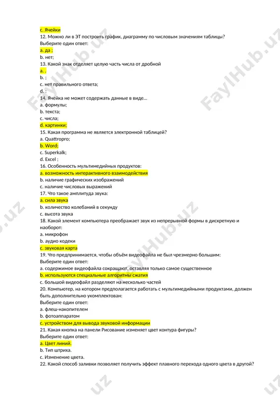 ? a. quattropro; b. word; c. superkalk; d. excel ; 16. особенность мультимедийных продуктов: a. возможность интерактивного взаимодействия b. наличие графических изображений c. наличие числовых выражений 17. что такое амплитуда звука: a. сила звука b. количество колебаний в секунду c. высота звука 18. какой элемент компьютера преображает звук из непрерывной формы в дискретную и наоборот: a. микрофон b. аудио кодеки c. звуковая карта 19. что предпринимается, чтобы объём видеофайла не был чрезмерно большим: выберите один ответ: a. содержимое видеофайла сокращают, оставляя только самое существенное b. используются специальные алгоритмы сжатия c. большой видеофайл разделяют на несколько частей 20. компьютер, на котором предполагается работать с мультимедийными продуктами, должен быть дополнительно укомплектован: выберите один ответ: a. флеш-накопителем b. фотоаппаратом c. устройством для вывода звуковой информации 21. какая кнопка на панели рисование изменяет цвет контура фигуры? выберите один ответ: a. цвет линий. b. тип штриха. c. изменение цвета. 22. какой способ заливки позволяет получить …