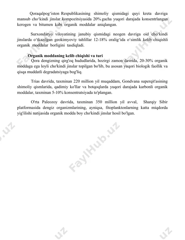 y qismida, choʻkindi jinslar ichida oʻrtacha 5% organik karbonat miqdori aniqlangan boʻlib, bu hududda koʻmirli qatlamlar mavjudligi haqida dalolat beradi. choʻkindi jinslarning tarkibi va xususiyatlari oʻzbekistonning gʻarb tyan-shan togʻ sistemasidagi paleogen davriga oid choʻkindi jinslar tahlillari oʻrtacha 5-10% organik modda miqdorini koʻrsatdi, bu hududning oʻsha davrdagi yuqori bioproduktivligini tasdiqlaydi. qoraqalpogʻiston respublikasining shimoliy qismidagi quyi kreta davriga mansub choʻkindi jinslar kompozitsiyasida 20% gacha yuqori darajada konsentrlangan kerogen va bitumen kabi organik moddalar aniqlangan. surxondaryo viloyatining janubiy qismidagi neogen davriga oid choʻkindi jinslarda oʻtkazilgan geokimyoviy tahlillar 12-18% oraligʻida oʻsimlik kelib chiqishli organik moddalar borligini tasdiqladi. organik moddaning kelib chiqishi va turi qora dengizning qirg'oq hududlarida, hozirgi zamon davrida, 20-30% organik moddaga ega loyli cho'kindi jinslar topilgan bo'lib, bu asosan yuqori biologik faollik va qisqa muddatli degradatsiyaga bog'liq. trias davrida, taxminan 220 million yil muqaddam, gondvana superqit'asining shimoliy qismlarida, qadimiy ko'llar va botqoqlarda yuqori darajada karbonli organik moddalar, taxminan 5-10% konsentratsiyada to'plangan. o'rta …