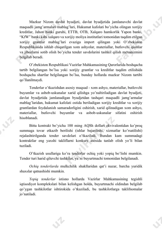plami, t.: o’zbekiston. 2007.] mazkur nizom davlat byudjeti, davlat byudjetida jamlanuvchi davlat maqsadli jamg’armalari mablag’lari, hukumat kafolati bo’yicha olingan xorijiy kreditlar, jahon banki guruhi, ettb, otb, xalqaro hamkorlik yapon banki, “kfw” banki kabi xalqaro va xorijiy moliya institutlari tomonidan taqdim etilgan xorijiy grantlar mablag’lari evaziga import qilingan yoki o’zbekiston respublikasida ishlab chiqarilgan xom ashyolar, materiallar, butlovchi qismlar va jihozlarni sotib olish bo’yicha tender savdolarini tashkil qilish mexanizmini belgilab beradi. o’zbekiston respublikasi vazirlar mahkamasining qarorlarida boshqacha tartib belgilangan bo’lsa yoki xorijiy grantlar va kreditlar taqdim etilishida boshqacha shartlar belgilangan bo’lsa, bunday hollarda mazkur nizom tartibi qo’llanilmaydi. tenderlar o’tkazishdan asosiy maqsad - xom ashyo, materiallar, butlovchi buyumlar va asbob-uskunalar xarid qilishga yo’naltiriladigan davlat byudjeti, davlat byudjetida jamlanadigan byudjetdan tashqari maqsadli jamg’armalar mablag’laridan, hukumat kafolati ostida beriladigan xorijiy kreditlar va xorijiy grantlardan foydalanish samaradorligini oshirish, xarid qilinadigan xom ashyo, materiallar, butlovchi buyumlar va asbob-uskunalar sifatini oshirish hisoblanadi. bitta kontrakt bo’yicha 100 ming aqsh …
