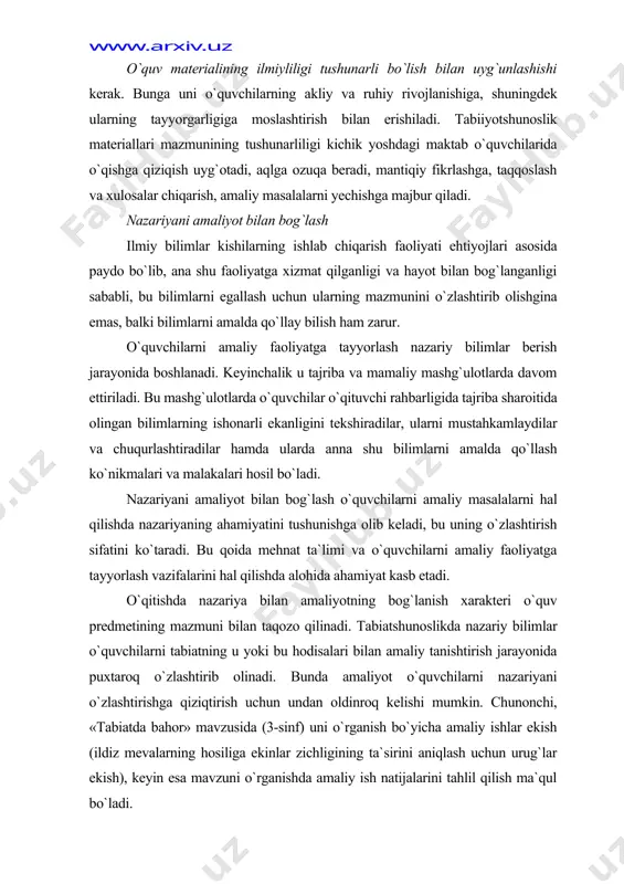 zariyaning ahamiyatini tushunishga olib keladi, bu uning o`zlashtirish sifatini ko`taradi. bu qoida mehnat ta`limi va o`quvchilarni amaliy faoliyatga tayyorlash vazifalarini hal qilishda alohida ahamiyat kasb etadi. o`qitishda nazariya bilan amaliyotning bog`lanish xarakteri o`quv predmetining mazmuni bilan taqozo qilinadi. tabiatshunoslikda nazariy bilimlar o`quvchilarni tabiatning u yoki bu hodisalari bilan amaliy tanishtirish jarayonida puxtaroq o`zlashtirib olinadi. bunda amaliyot o`quvchilarni nazariyani o`zlashtirishga qiziqtirish uchun undan oldinroq kelishi mumkin. chunonchi, «tabiatda bahor» mavzusida (3-sinf) uni o`rganish bo`yicha amaliy ishlar ekish (ildiz mevalarning hosiliga ekinlar zichligining ta`sirini aniqlash uchun urug`lar ekish), keyin esa mavzuni o`rganishda amaliy ish natijalarini tahlil qilish ma`qul bo`ladi. tabiatshunoslik darslarida nazariyani amaliyot bilan bog`lanishini amalga oshirishga maktab yoki jamoa xo`jaligi qurtxonasida ipak qurti ustidan kuzatishlar va shuningdek «g`o`za», «poliz ekinlari», «g`alla ekinlari», «sezgi organlari», «yurak va qon» mavzulari (3-sinf) bo`yicha amaliy ishlar o`tkazilishi yordam berishi mumkin. o`quvchilarning tirik tabiat burchagidagi (o`simliklarni ekish va ko`paytirish), shuningdek o`simliklarning suvga, issiqlikka, yorug`likka ehtiyojini (piyoz …