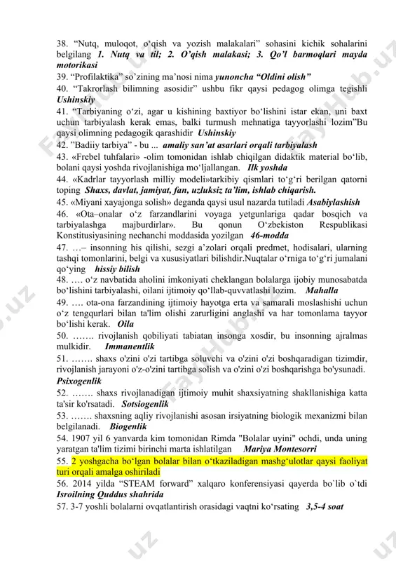 yda motorika 31. “jismoniy rivojlanish va sog’lom turmush tarzining shakllanishi” 3-kichik sohasini belgilang sensomotorika 32. “jismoniy rivojlanish va sog’lom turmush tarzining shakllanishi” sohasini 4-kichik sohasini belgilang sog’lom turmush tarzi va xavfsizlik 33. “men” konsepsiyasi…bolani o’zi haqidagi anglangan tasavvurlari tizimi, uning refleksiv faoliyatining bir qismi. 34. “mens et manus” iborasining manosi qanday aql va qo’l 35. “nutq, muloqot, o‘qish va yozish malakalari” sohasini 1-kichik sohalarini belgilang nutq va til 36. “nutq, muloqot, o‘qish va yozish malakalari” sohasini 2-kichik sohalarini belgilang o’qish malakasi 37. “nutq, muloqot, o‘qish va yozish malakalari” sohasini 3-kichik sohalarini belgilang qo’l barmoqlari mayda motorikasi 38. “nutq, muloqot, o‘qish va yozish malakalari” sohasini kichik sohalarini belgilang 1. nutq va til; 2. o’qish malakasi; 3. qo’l barmoqlari mayda motorikasi 39. “prоfilаktikа” so’zining mа’nоsi nimа yunoncha “oldini olish” 40. “takrorlash bilimning asosidir” ushbu fikr qaysi pedagog olimga tegishli ushinskiy 41. “tarbiyaning o‘zi, agar u kishining baxtiyor bo‘lishini istar ekan, uni baxt …