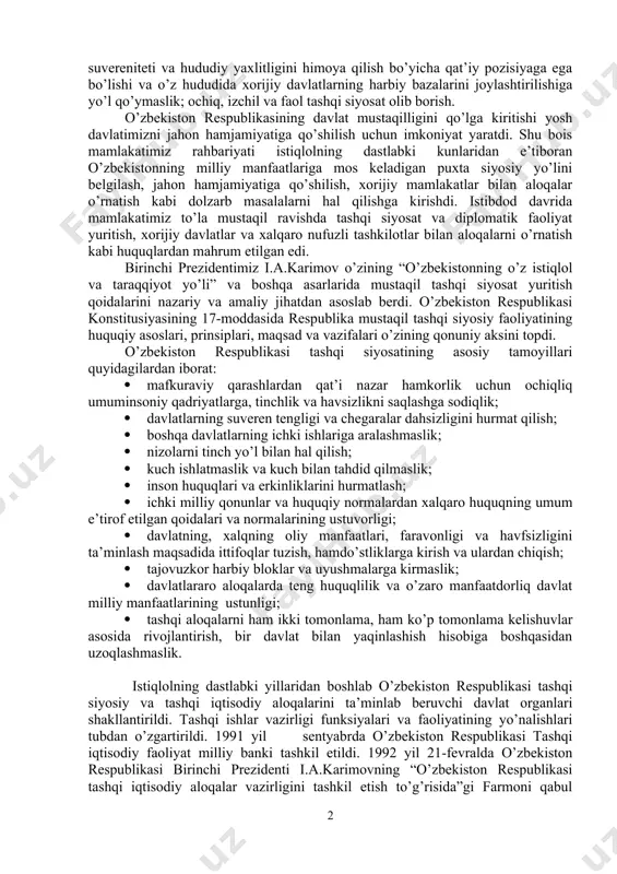 tarlar, ziddiyatlar, ayniqsa, xalqaro terrorizm, diniy ekstremizm, fundamentalizm xavfi saqlanib qoldi. bugungi kunda insoniyatning taqdiri, ijtimoiy taraqqiyot istiqbollari xalqaro munosabatlarga bog’liq bo’lib turibdi. xalqaro maydondagi har bir siyosiy tangliq mojaro barcha mamlakatlar xalqlari manfaatiga dahldor bo’lib qoldi. shu bois o’zbekistonning xalqaro maydonda olib borayotgan siyosatini, uning mamlakatimiz milliy manfaatlariga javob beradigan strategik ustuvor yo’nalishlarini aniq belgilab olish nihoyatda dolzarb masalalardan biriga aylandi. shu maqsadda 2012 yil sentyabr oyida qabul qilingan “o’zbekiston respublikasining tashqi siyosiy faoliyati konsepsiyasini tasdiqlash to’g’risida”gi qonunda belgilab berilgan prinsiplar muhim voqyea bo’ldi. bu prinsiplar quyidagilar: o’zbekistonning turli harbiy bloklardan uzoq bo’lishi; o’zining suvereniteti va hududiy yaxlitligini himoya qilish bo’yicha qat’iy pozisiyaga ega bo’lishi va o’z hududida xorijiy davlatlarning harbiy bazalarini joylashtirilishiga yo’l qo’ymaslik; ochiq, izchil va faol tashqi siyosat olib borish. o’zbekiston respublikasining davlat mustaqilligini qo’lga kiritishi yosh davlatimizni jahon hamjamiyatiga qo’shilish uchun imkoniyat yaratdi. shu bois mamlakatimiz rahbariyati istiqlolning dastlabki kunlaridan e’tiboran o’zbekistonning milliy manfaatlariga mos …