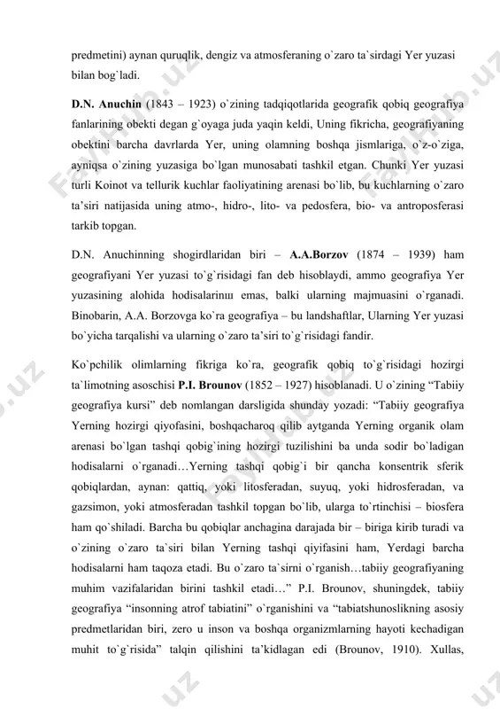 jismlariga, o`z-o`ziga, ayniqsa o`zining yuzasiga bo`lgan munosabati tashkil etgan. chunki yer yuzasi turli koinot va tellurik kuchlar faoliyatining arenasi bo`lib, bu kuchlarning o`zaro ta’siri natijasida uning atmo-, hidro-, lito- va pedosfera, bio- va antroposferasi tarkib topgan. d.n. anuchinning shogirdlaridan biri – a.a.borzov (1874 – 1939) ham geografiyani yer yuzasi to`g`risidagi fan deb hisoblaydi, ammo geografiya yer yuzasining alohida hodisalarinш emas, balki ularning majmuasini o`rganadi. binobarin, a.a. borzovga ko`ra geografiya – bu landshaftlar, ularning yer yuzasi bo`yicha tarqalishi va ularning o`zaro ta’siri to`g`risidagi fandir. ko`pchilik olimlarning fikriga ko`ra, geografik qobiq to`g`risidagi hozirgi ta`limotning asoschisi p.i. brounov (1852 – 1927) hisoblanadi. u o`zining “tabiiy geografiya kursi” deb nomlangan darsligida shunday yozadi: “tabiiy geografiya yerning hozirgi qiyofasini, boshqacharoq qilib aytganda yerning organik olam arenasi bo`lgan tashqi qobig`ining hozirgi tuzilishini ba unda sodir bo`ladigan hodisalarni o`rganadi…yerning tashqi qobig`i bir qancha konsentrik sferik qobiqlardan, aynan: qattiq, yoki litosferadan, suyuq, yoki hidrosferadan, va gazsimon, yoki atmosferadan …