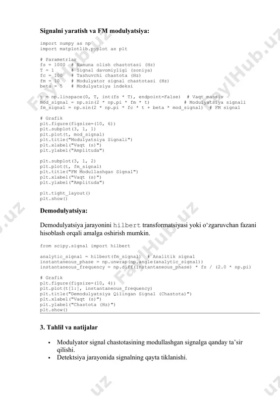plt.xlabel("vaqt (s)") plt.ylabel("amplituda") plt.tight_layout() plt.show() demodulyatsiya: demodulyatsiya jarayonini hilbert transformatsiyasi yoki o‘zgaruvchan fazani hisoblash orqali amalga oshirish mumkin. from scipy.signal import hilbert analytic_signal = hilbert(fm_signal) # analitik signal instantaneous_phase = np.unwrap(np.angle(analytic_signal)) instantaneous_frequency = np.diff(instantaneous_phase) * fs / (2.0 * np.pi) # grafik plt.figure(figsize=(10, 4)) plt.plot(t[1:], instantaneous_frequency) plt.title("demodulyatsiya qilingan signal (chastota)") plt.xlabel("vaqt (s)") plt.ylabel("chastota (hz)") plt.show() 3. tahlil va natijalar · modulyator signal chastotasining modullashgan signalga qanday ta’sir qilishi. · detektsiya jarayonida signalning qayta tiklanishi. matlab dasturida chastota modulyatsiyasi va demodulyatsiyasi 1. fm modulyatsiya: matlabda fm modulyatsiyasini amalga oshirish uchun quyidagi kodni yozing: % parametrlar fs = 1000; % namuna olish chastotasi (hz) t = 1; % signal davomiyligi (soniya) fc = 100; % tashuvchi chastota (hz) fm = 10; % modulyatsiya signal chastotasi (hz) beta = 5; % modulyatsiya indeksi t = 0:1/fs:t-1/fs; % vaqt massiv mod_signal = sin(2*pi*fm*t); % modulyatsiya signali fm_signal = sin(2*pi*fc*t + beta*mod_signal); % fm signal …