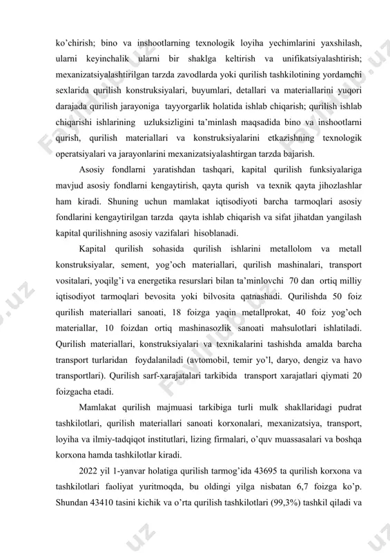 rilishda 50 foiz qurilish materiallari sanoati, 18 foizga yaqin metallprokat, 40 foiz yog’och materiallar, 10 foizdan ortiq mashinasozlik sanoati mahsulotlari ishlatiladi. qurilish materiallari, konstruksiyalari va texnikalarini tashishda amalda barcha transport turlaridan foydalaniladi (avtomobil, temir yo’l, daryo, dengiz va havo transportlari). qurilish sarf-xarajatalari tarkibida transport xarajatlari qiymati 20 foizgacha etadi. mamlakat qurilish majmuasi tarkibiga turli mulk shakllaridagi pudrat tashkilotlari, qurilish materiallari sanoati korxonalari, mexanizatsiya, transport, loyiha va ilmiy-tadqiqot institutlari, lizing firmalari, o’quv muassasalari va boshqa korxona hamda tashkilotlar kiradi. 2022 yil 1-yanvar holatiga qurilish tarmog’ida 43695 ta qurilish korxona va tashkilotlari faoliyat yuritmoqda, bu oldingi yilga nisbatan 6,7 foizga ko’p. shundan 43410 tasini kichik va o’rta qurilish tashkilotlari (99,3%) tashkil qiladi va ular tarmoq yaimning 72,4 foiz ulushiga ega. qurilish tashkilotlari tomonidan yaratilayotgan mahsulotlar hajmining milliy iqtisodiyot yalpi daromadidagi ulushi doimiy ravishda ortib bormoqda, bu tarmoqda olib borilayotgan iqtisodiy islohotlar hamda mamlakat iqtisodiyotining jadal taraqqiyoti natijasidir. shuni qayd etish kerakki, qurilish …