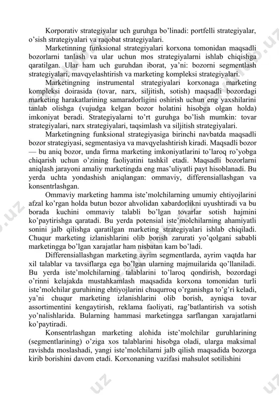 iqiladigan marketing strategiyalarini uch darajada ko’rib chiqish mumkin28: korporativ; funksional; instrumental. korporativ strategiyalar asosan korxona resurslaridan bozor ehtiyojlarini qondirish maqsadida yaxshiroq foydalanish imkoniyatlarini belgilaydi. shu bilan bog’liq holda ular faoliyat hajmining kengayishi, bozor talabini qondirish, korxona ishchilarining tashabbusini va ijodini rag’batlantirish, yangi faoliyat sohalarini yaratish kabi masalalarni hal qilishga moslashtirilgan. 27 кревенс девид. стратегический маркетинг. учебное пособие. –м.: изд. дом. “вильямс”, 2009.-742 с., парамонова т.н. маркетинг. учебное пособие. – м.: кнорус, 2010. – 190 с. 28 котлер ф. основы маркетинга. учебное пособие. – м.: издательский дом «вильямс», 2010. -656 стр. korporativ strategiyalar uch guruhga bo’linadi: portfelli strategiyalar, o’sish strategiyalari va raqobat strategiyalari. marketinning funksional strategiyalari korxona tomonidan maqsadli bozorlarni tanlash va ular uchun mos strategiyalarni ishlab chiqishga qaratilgan. ular ham uch guruhdan iborat, ya’ni: bozorni segmentlash strategiyalari, mavqyelashtirish va marketing kompleksi strategiyalari. marketingning instrumental strategiyalari korxonaga marketing kompleksi doirasida (tovar, narx, siljitish, sotish) maqsadli bozordagi marketing harakatlarining samaradorligini oshirish uchun …
