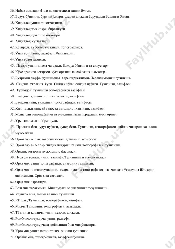 г топографияси. 39. ҳиқилдоқ тоғайлари, бирлашуви. 40. ҳиқилдоқ бўшлиғи кисмлари. 41. ҳиқилдоқ мушаклари. 42. кекирдак ва бронх тузилиши, топографияси. 43. ўпка тузилиши, вазифаси, ўпка илдизи. 44. ўпка топографияси. 45. плевра унинг қисми чегараси. плевра бўшлиғи ва синуслари. 46. кўкс оралиғи чегараси, кўкс оралиғида жойлашган аъзолар. 47. буйракни морфо-функционал характеристикаси. паренхимасини тузилиши. 48. сийдик ажратиш йўли. сийдик йўли, сийдик пуфаги. тузилиши, вазифаси. 49. тухумдон, тузилиши топографияси вазифаси. 50. бачадон: тузилиши, топографияси, вазифаси. 51. бачадон найи, тузилиши, топографияси, вазифаси. 52. қин, ташқи жинсий таносил аъзолари, тузилиши, вазифаси. 53. мояк, уни топографияси ва тузилиши мояк пардалари, мояк ортиғи. 54. уруғ тизимчаси. уруғ йўли. 55. простата бези, уруғ пуфаги, купер бези. тузилиши, топографияси, сийдик чиқариш каналига муносабати. 56. эркаклар ташқи таносил аъзоси тузилиши, вазифаси. 57. эркаклар ва аёллар сийдик чиқариш канали топографияси, тузилиши. 58. оралиқ чегараси мускуллари, фасцияси. 59. нерв системаси, унинг таснифи.тузилишидаги элементлари. 60. орқа мия унинг топографияси, анатомик тузилиши. 61. орқа мияни …