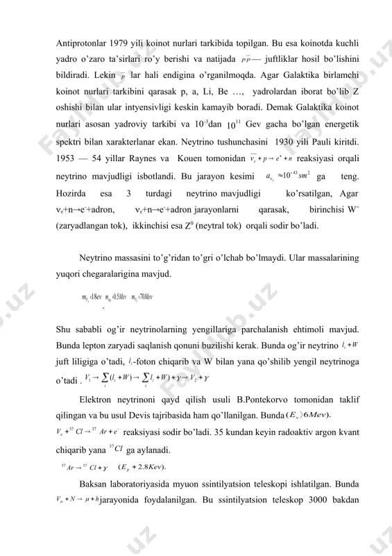 -foton chiqarib va w bilan yana qo’shilib yengil neytrinoga o’tadi . elektron neytrinoni qayd qilish usuli b.pontekorvo tomonidan taklif qilingan va bu usul devis tajribasida ham qo’llanilgan. bunda reaksiyasi sodir bo’ladi. 35 kundan keyin radoaktiv argon kvant chiqarib yana ga aylanadi. baksan laboratoriyasida myuon ssintilyatsion teleskopi ishlatilgan. bunda jarayonida foydalanilgan. bu ssintilyatsion teleskop 3000 bakdan iborat bo’lib, hajmga ega. yulduzlardagi termoyadro jarayonlarida neytrino hosil bo’ladi. agar yulduz antimoddadan tuzilgan bo’lsa, antineytrino hosil bo’ladi. ularning muhit bilan ta’sirida elektron va pozitronlar hosil bo’ladi. yulduz va antiyulduzdan kelayotgan nur esa bir — biridan farq qilmaydi, chunki kuchli ta’sirda qatnashmaydi. lekin neytrino va antineytrino oqimining kuchsizligi sababli ularni qayd qilish juda qiyin. elektron 19 asrda ham ma’lum edi. pozitron esa 1932 yili andersen tomonidan koinot nurlarida topilgan. lekin pozitron elektron bilan juda tez annigilyatsiyalanadi. (masalan, qo’rg’oshinda sek da). elektron stabil zarrachadir. e+ + e- ( ( , p, ,… relyativistik elektron bo’ylama kutblangan …