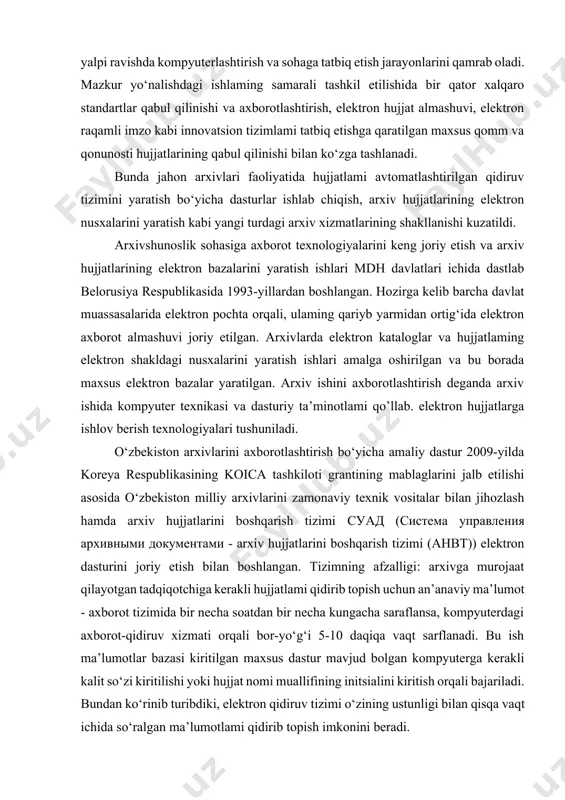 alari taqdim etilgan. “abc solution inc” kompaniyasi, ya’ni ahbt tomonidan dasturiy ta’minot ishlab chiqilgan. malaka oshirish maqsadida bir qancha mutaxassislar koreyaga borib kelishgan. arxiv hujjatlarini boshqarish tizimi - o‘zbekiston respublikasi davlat arxivlaridagi ish jarayonlari asosida yaratilgan dasturiy ta’minot hisoblanadi. ahbt arxivlardagi asosiy jarayonlami avtomatlashtirishga motjallangan, arxiv hujjatlarini yig‘ish, tizimlashtirish, saqlash, qidirish va ulardan foydalanishni ta’minlaydigan tizimdir. u java va xml dasturlash tillarida yaratilgan. uning asosiy afzalliklaridan biri davlat arxivlarida mavjud hujjatlaming ulkan hajmini qamrab olish imkoniyati hisoblanadi. davlat arxivlari o‘rtasidagi optik tolali kabel bilan ulangan tarmoq orqali ulaming axborotlari o‘zbekiston milliy arxivi serveriga kelib tushadi. ahbt raqamlashtirilgan totiq matnli hujjatlar saqlanadigan server, metamatumotlar saqlanadigan mb server va dasturlar serveridan iborat. ahbt ning asosiy funksiyalari quyidagilar: • elektron arxiv hujjatlarini yig‘ib tizimlashtirish; • arxiv hujjatlarini idassifikatsiya qilish; • arxiv saqlovxonalarini ro‘yxatlash; • elektron ma’lumotlami qidirish; • hujjatlarga elektron buyurtma berish; hozirda arxiv hujjatlarini boshqarish tizimining ma’lumotlar bazasi: • o‘zmada 6 ro‘yxat, …