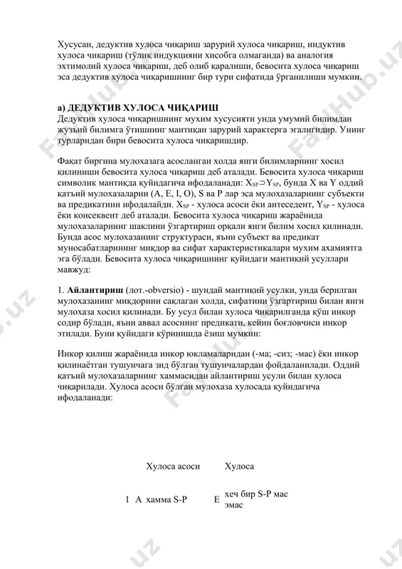 рактерга эгалигидир. унинг турларидан бири бевосита хулоса чиқаришдир. фақат биргина мулохазага асосланган холда янги билимларнинг хосил қилиниши бевосита хулоса чиқариш деб аталади. бевосита хулоса чиқариш символик мантиқда қуйидагича ифодаланади: хspysp, бунда x ва y оддий қатъий мулохазаларни (a, e, i, o), s ва p лар эса мулохазаларнинг субъекти ва предикатини ифодалайди. хsp - хулоса асоси ёки антеседент, ysp - хулоса ёки консеквент деб аталади. бевосита хулоса чиқариш жараёнида мулохазаларнинг шаклини ўзгартириш орқали янги билим хосил қилинади. бунда асос мулохазанинг структураси, яъни субъект ва предикат муносабатларининг миқдор ва сифат характеристикалари мухим ахамиятга эга бўлади. бевосита хулоса чиқаришнинг қуйидаги мантиқий усуллари мавжуд: 1. айлантириш (лот.-obversio) - шундай мантиқий усулки, унда берилган мулохазанинг миқдорини сақлаган холда, сифатини ўзгартириш билан янги мулохаза хосил қилинади. бу усул билан хулоса чиқарилганда қўш инкор содир бўлади, яъни аввал асоснинг предикати, кейин боғловчиси инкор этилади. буни қуйидаги кўринишда ёзиш мумкин: инкор қилиш жараёнида инкор юкламаларидан (-ма; -сиз; мас) …