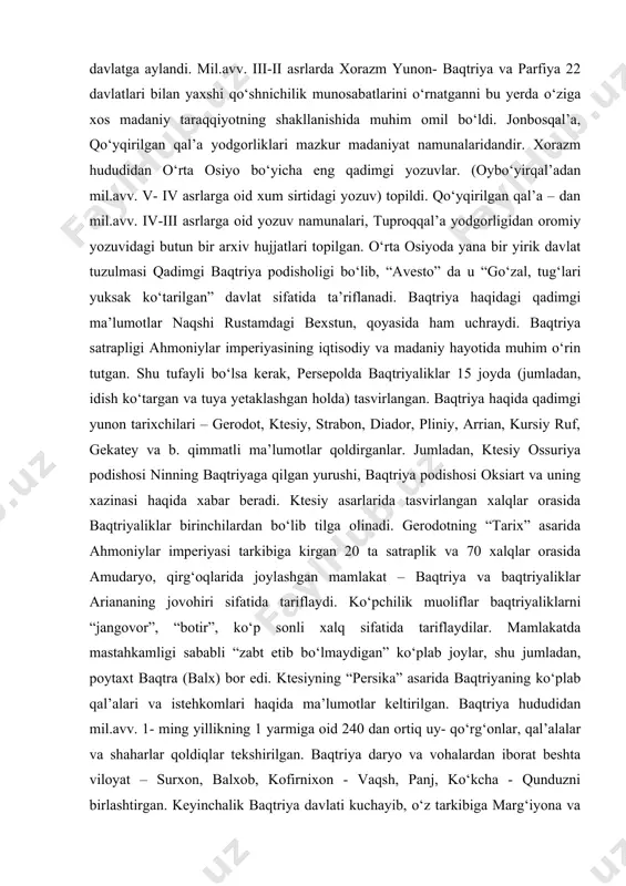 a shinaklar qilangan. bu davrda uy-joy qurilishi ancha takomillashgan. uylar, g‘isht va paxsadan qurilgan. jumladan, dingalja uy - qo‘rg‘oni paxsa devori bilan o‘ralgan uy-joy, xo‘jalik xonalari va hovlidan iborat bo‘lgan. qadimgi xorazmda dehqonchilik, chorvachilik, hunarmandchilik, binokorlik va savdo- sotiq ancha rivojlangan. mil.avv. iv asrda xorazm ahmoniylar hukmronligidan ozod bo‘lib, mustaqil davlatga aylandi. mil.avv. iii-ii asrlarda xorazm yunon- baqtriya va parfiya 22 davlatlari bilan yaxshi qo‘shnichilik munosabatlarini o‘rnatganni bu yerda o‘ziga xos madaniy taraqqiyotning shakllanishida muhim omil bo‘ldi. jonbosqal’a, qo‘yqirilgan qal’a yodgorliklari mazkur madaniyat namunalaridandir. xorazm hududidan o‘rta osiyo bo‘yicha eng qadimgi yozuvlar. (oybo‘yirqal’adan mil.avv. v- iv asrlarga oid xum sirtidagi yozuv) topildi. qo‘yqirilgan qal’a – dan mil.avv. iv-iii asrlarga oid yozuv namunalari, tuproqqal’a yodgorligidan oromiy yozuvidagi butun bir arxiv hujjatlari topilgan. o‘rta osiyoda yana bir yirik davlat tuzulmasi qadimgi baqtriya podisholigi bo‘lib, “avesto” da u “go‘zal, tug‘lari yuksak ko‘tarilgan” davlat sifatida ta’riflanadi. baqtriya haqidagi qadimgi ma’lumotlar naqshi rustamdagi bexstun, qoyasida …