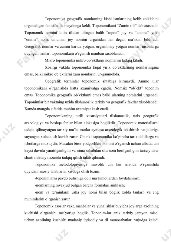 ysi davrda yaratilganligini va nima sababdan shu nom berilganligini tarixiy davr sharti nuktaiy nazarida tadqiq qilish talab qilinadi. toponomika metodologiyasiga muvofik uni fan sifatida o`rganishda quyidani asosiy talablarni xisobga olish lozim: -toponimlarni paydo bulishiga doir ma`lumotlardan foydalaninsh; -nomlarning mvavjud bulgan barcha formalari aniklash; -nom va terminlarni usha joy nomi bilan boglik xolda tanlash va eng muhimlarini o`rganish zarur. toponomik asoslar vakt, manbalar va yunalishlar buyicha joylarga axolining kuchishi o`rganishi me`yoriga boglik. toponim-lar anik tarixiy jarayon misol uchun axolining kuchishi madaniy iqtisodiy va til munosabatlari vujudga keladi xamda tarkaladi. toponomika jamiyatni muhim vositasi bulgan tilini, ekonomikasi, madaniyati va tarixiy taraqqyotini urnish jarayonida usib rivojlanib boradi. toponomik nomlar manbai va ularni o`rganishda kullani-ladigan metod va ularning to`g`riligini aniklash maksadida: yozma va boshqa manbalarni, kul yozmalar, arxiv materiallari, xattotlar kuchirib yozgan kitoblar, axoli yashagan chegalarning aks ettiruvchi bosh va maxsus kartalar va eksplikatsiya kartalari bilan solishti-rib chikiladi. toponomikada xam moddiy va madaniy yodgorliklar …