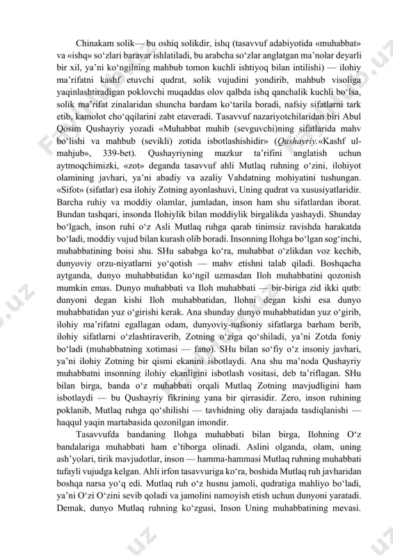 nlarni toat-ibodat, shuur-taxayyul og‘ushida o‘tkazish; vajd-ilhom bilan odam va olam mohiyatini, ilohiy mo‘‘jizalarni idrok etishga yo‘l ochadi; muttasil ruhiy-ma’naviy yuksalishga hidoyat qiladi. сhinakam solik— bu oshiq solikdir, ishq (tasavvuf adabiyotida «muhabbat» va «ishq» so‘zlari baravar ishlatiladi, bu arabcha so‘zlar anglatgan ma’nolar deyarli bir xil, ya’ni ko‘ngilning mahbub tomon kuchli ishtiyoq bilan intilishi) — ilohiy ma’rifatni kashf etuvchi qudrat, solik vujudini yondirib, mahbub visoliga yaqinlashtiradigan poklovchi muqaddas olov qalbda ishq qanchalik kuchli bo‘lsa, solik ma’rifat zinalaridan shuncha bardam ko‘tarila boradi, nafsiy sifatlarni tark etib, kamolot cho‘qqilarini zabt etaveradi. tasavvuf nazariyotchilaridan biri abul qosim qushayriy yozadi «muhabbat muhib (sevguvchi)ning sifatlarida mahv bo‘lishi va mahbub (sevikli) zotida isbotlashishidir» (qushayriy.«kashf ul-mahjub», 339-bet). qushayriyning mazkur ta’rifini anglatish uchun aytmoqchimizki, «zot» deganda tasavvuf ahli mutlaq ruhning o‘zini, ilohiyot olamining javhari, ya’ni abadiy va azaliy vahdatning mohiyatini tushungan. «sifot» (sifatlar) esa ilohiy zotning ayonlashuvi, uning qudrat va xususiyatlaridir. barcha ruhiy va moddiy olamlar, jumladan, inson ham shu …