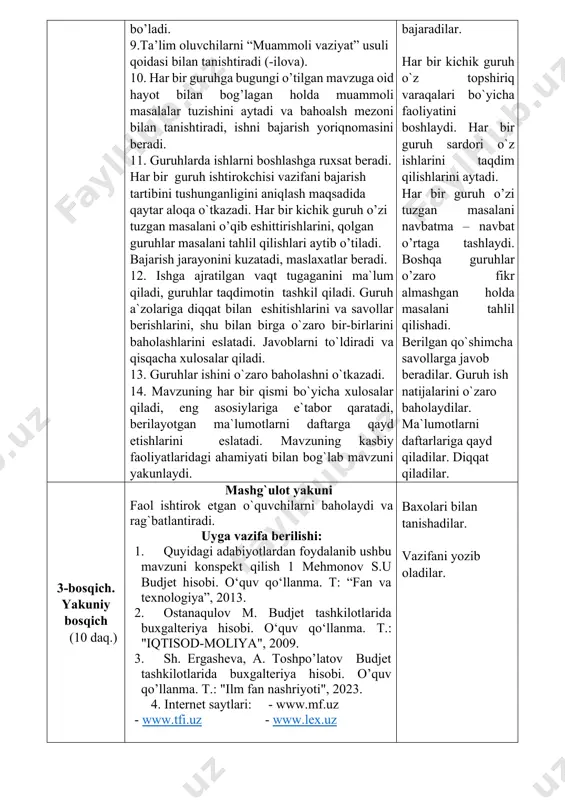 rni “muammoli vaziyat” usuli qoidasi bilan tanishtiradi (-ilova). 10. har bir guruhga bugungi o’tilgan mavzuga oid hayot bilan bog’lagan holda muammoli masalalar tuzishini aytadi va bahoalsh mezoni bilan tanishtiradi, ishni bajarish yoriqnomasini beradi. 11. guruhlarda ishlarni boshlashga ruxsat beradi. har bir guruh ishtirokchisi vazifani bajarish tartibini tushunganligini aniqlash maqsadida qaytar aloqa o`tkazadi. har bir kichik guruh o’zi tuzgan masalani o’qib eshittirishlarini, qolgan guruhlar masalani tahlil qilishlari aytib o’tiladi. bajarish jarayonini kuzatadi, maslaxatlar beradi. 12. ishga ajratilgan vaqt tugaganini ma`lum qiladi, guruhlar taqdimotin tashkil qiladi. guruh a`zolariga diqqat bilan eshitishlarini va savollar berishlarini, shu bilan birga o`zaro bir-birlarini baholashlarini eslatadi. javoblarni to`ldiradi va qisqacha xulosalar qiladi. 13. guruhlar ishini o`zaro baholashni o`tkazadi. 14. mavzuning har bir qismi bo`yicha xulosalar qiladi, eng asosiylariga e`tabor qaratadi, berilayotgan ma`lumotlarni daftarga qayd etishlarini eslatadi. mavzuning kasbiy faoliyatlaridagi ahamiyati bilan bog`lab mavzuni yakunlaydi. tinglaydilar va savollarga javob beradilar. tinglaydilar. asosiy ma’lumotlarni daftarlariga ko’chirib oladilar. savollarga javob …