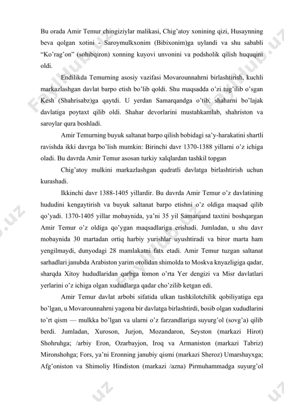 idagi sa’y-harakatini shartli ravishda ikki davrga bo’lish mumkin: birinchi davr 1370-1388 yillarni o’z ichiga oladi. bu davrda amir temur asosan turkiy xalqlardan tashkil topgan chig’atoy mulkini markazlashgan qudratli davlatga birlashtirish uchun kurashadi. ikkinchi davr 1388-1405 yillardir. bu davrda amir temur o’z davlatining hududini kengaytirish va buyuk saltanat barpo etishni o’z oldiga maqsad qilib qo’yadi. 1370-1405 yillar mobaynida, ya’ni 35 yil samarqand taxtini boshqargan amir temur o’z oldiga qo’ygan maqsadlariga erishadi. jumladan, u shu davr mobaynida 30 martadan ortiq harbiy yurishlar uyushtiradi va biror marta ham yengilmaydi, dunyodagi 28 mamlakatni fatx etadi. amir temur tuzgan saltanat sarhadlari janubda arabiston yarim orolidan shimolda to moskva knyazligiga qadar, sharqda xitoy hududlaridan qarbga tomon o’rta yer dengizi va misr davlatlari yerlarini o’z ichiga olgan xududlarga qadar cho’zilib ketgan edi. amir temur davlat arbobi sifatida ulkan tashkilotchilik qobiliyatiga ega bo’lgan, u movarounnahrni yagona bir davlatga birlashtirdi, bosib olgan xududlarini to’rt qism — mulkka bo’lgan va …